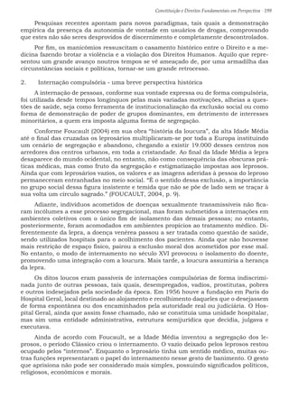 Constituição e Direitos Fundamentais em Perspectiva · 199
Pesquisas recentes apontam para novos paradigmas, tais quais a demonstração
empírica da presença da autonomia de vontade em usuários de drogas, comprovando
que estes não são seres desprovidos de discernimento e completamente descontrolados.
Por fim, os manicômios ressuscitam o casamento histórico entre o Direito e a me-
dicina fazendo brotar a violência e a violação dos Direitos Humanos. Aquilo que repre-
sentou um grande avanço noutros tempos se vê ameaçado de, por uma armadilha das
circunstâncias sociais e políticas, tornar-se um grande retrocesso.
2.	 Internação compulsória - uma breve perspectiva histórica
A internação de pessoas, conforme sua vontade expressa ou de forma compulsória,
foi utilizada desde tempos longínquos pelas mais variadas motivações, alheias a ques-
tões de saúde, seja como ferramenta de institucionalização da exclusão social ou como
forma de demonstração de poder de grupos dominantes, em detrimento de interesses
minoritários, a quem era imposta alguma forma de segregação.
Conforme Foucault (2004) em sua obra “história da loucura”, da alta Idade Média
até o final das cruzadas os leprosários multiplicaram-se por toda a Europa instituindo
um cenário de segregação e abandono, chegando a existir 19.000 desses centros nos
arredores dos centros urbanos, em toda a cristandade. Ao final da Idade Média a lepra
desaparece do mundo ocidental, no entanto, não como consequência das obscuras prá-
ticas médicas, mas como fruto da segregação e estigmatização impostas aos leprosos.
Ainda que com leprosários vazios, os valores e as imagens aderidas à pessoa do leproso
permaneceram entranhadas no meio social. “É o sentido dessa exclusão, a importância
no grupo social dessa figura insistente e temida que não se põe de lado sem se traçar à
sua volta um círculo sagrado.” (FOUCAULT, 2004, p. 9).
Adiante, indivíduos acometidos de doenças sexualmente transmissíveis não fica-
ram incólumes a esse processo segregacional, mas foram submetidos a internações em
ambientes coletivos com o único fim de isolamento das demais pessoas; no entanto,
posteriormente, foram acomodados em ambientes propícios ao tratamento médico. Di-
ferentemente da lepra, a doença venérea passou a ser tratada como questão de saúde,
sendo utilizados hospitais para o acolhimento dos pacientes. Ainda que não houvesse
mais restrição de espaço físico, pairou a exclusão moral dos acometidos por esse mal.
No entanto, o modo de internamento no século XVI provocou o isolamento do doente,
promovendo uma integração com a loucura. Mais tarde, a loucura assumiria a herança
da lepra.
Os ditos loucos eram passíveis de internações compulsórias de forma indiscrimi-
nada junto de outras pessoas, tais quais, desempregados, vadios, prostitutas, pobres
e outros indesejados pela sociedade da época. Em 1956 houve a fundação em Paris do
Hospital Geral, local destinado ao alojamento e recolhimento daqueles que o desejassem
de forma espontânea ou dos encaminhados pela autoridade real ou judiciária. O Hos-
pital Geral, ainda que assim fosse chamado, não se constituía uma unidade hospitalar,
mas sim uma entidade administrativa, estrutura semijurídica que decidia, julgava e
executava.
Ainda de acordo com Foucault, se a Idade Média inventou a segregação dos le-
prosos, o período Clássico criou o internamento. O vazio deixado pelos leprosos restou
ocupado pelos “internos”. Enquanto o leprosário tinha um sentido médico, muitas ou-
tras funções representaram o papel do internamento nesse gesto de banimento. O gesto
que aprisiona não pode ser considerado mais simples, possuindo significados políticos,
religiosos, econômicos e morais.
 