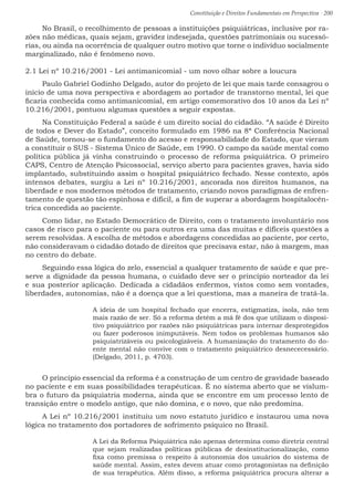 Constituição e Direitos Fundamentais em Perspectiva · 200
No Brasil, o recolhimento de pessoas a instituições psiquiátricas, inclusive por ra-
zões não médicas, quais sejam, gravidez indesejada, questões patrimoniais ou sucessó-
rias, ou ainda na ocorrência de qualquer outro motivo que torne o indivíduo socialmente
marginalizado, não é fenômeno novo.
2.1 Lei nº 10.216/2001 - Lei antimanicomial - um novo olhar sobre a loucura
Paulo Gabriel Godinho Delgado, autor do projeto de lei que mais tarde consagrou o
início de uma nova perspectiva e abordagem ao portador de transtorno mental, lei que
ficaria conhecida como antimanicomial, em artigo comemorativo dos 10 anos da Lei nº
10.216/2001, pontuou algumas questões a seguir expostas.
Na Constituição Federal a saúde é um direito social do cidadão. “A saúde é Direito
de todos e Dever do Estado”, conceito formulado em 1986 na 8ª Conferência Nacional
de Saúde, tornou-se o fundamento do acesso e responsabilidade do Estado, que vieram
a constituir o SUS - Sistema Único de Saúde, em 1990. O campo da saúde mental como
política pública já vinha construindo o processo de reforma psiquiátrica. O primeiro
CAPS, Centro de Atenção Psicossocial, serviço aberto para pacientes graves, havia sido
implantado, substituindo assim o hospital psiquiátrico fechado. Nesse contexto, após
intensos debates, surgiu a Lei nº 10.216/2001, ancorada nos direitos humanos, na
liberdade e nos modernos métodos de tratamento, criando novos paradigmas de enfren-
tamento de questão tão espinhosa e difícil, a fim de superar a abordagem hospitalocên-
trica concedida ao paciente.
Como lidar, no Estado Democrático de Direito, com o tratamento involuntário nos
casos de risco para o paciente ou para outros era uma das muitas e difíceis questões a
serem resolvidas. A escolha de métodos e abordagens concedidas ao paciente, por certo,
não consideravam o cidadão dotado de direitos que precisava estar, não à margem, mas
no centro do debate.
Seguindo essa lógica do zelo, essencial a qualquer tratamento de saúde e que pre-
serve a dignidade da pessoa humana, o cuidado deve ser o princípio norteador da lei
e sua posterior aplicação. Dedicada a cidadãos enfermos, vistos como sem vontades,
liberdades, autonomias, não é a doença que a lei questiona, mas a maneira de tratá-la.
A ideia de um hospital fechado que encerra, estigmatiza, isola, não tem
mais razão de ser. Só a reforma detém a má fé dos que utilizam o disposi-
tivo psiquiátrico por razões não psiquiátricas para internar desprotegidos
ou fazer poderosos inimputáveis. Nem todos os problemas humanos são
psiquiatrizáveis ou psicologizáveis. A humanização do tratamento do do-
ente mental não convive com o tratamento psiquiátrico desnececessário.
(Delgado, 2011, p. 4703).
O princípio essencial da reforma é a construção de um centro de gravidade baseado
no paciente e em suas possibilidades terapêuticas. É no sistema aberto que se vislum-
bra o futuro da psiquiatria moderna, ainda que se encontre em um processo lento de
transição entre o modelo antigo, que não domina, e o novo, que não predomina.
A Lei nº 10.216/2001 instituiu um novo estatuto jurídico e instaurou uma nova
lógica no tratamento dos portadores de sofrimento psíquico no Brasil.
A Lei da Reforma Psiquiátrica não apenas determina como diretriz central
que sejam realizadas políticas públicas de desinstitucionalização, como
fixa como premissa o respeito à autonomia dos usuários do sistema de
saúde mental. Assim, estes devem atuar como protagonistas na definição
de sua terapêutica. Além disso, a reforma psiquiátrica procura alterar a
 