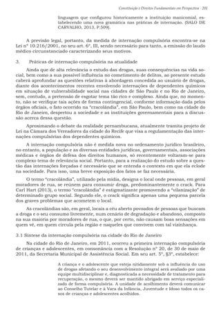 Constituição e Direitos Fundamentais em Perspectiva · 201
linguagem que configurou historicamente a instituição manicomial, es-
tabelecendo uma nova gramática nas práticas de internação. (SALO DE
CARVALHO, 2013, P.509).
A previsão legal, portanto, da medida de internação compulsória encontra-se na
Lei nº 10.216/2001, no seu art. 6º, III, sendo necessário para tanto, a emissão do laudo
médico circunstanciado caracterizando seus motivos.
3.	 Práticas de internação compulsória na atualidade
Ainda que de alta relevância o estudo das drogas, suas consequências na vida so-
cial, bem como a sua possível influência no cometimento de delitos, ao presente estudo
caberá aprofundar as questões relativas à abordagem concedida ao usuário de drogas,
diante dos acontecimentos recentes envolvendo internações de dependentes químicos
em situação de vulnerabilidade social nas cidades de São Paulo e no Rio de Janeiro,
sem, contudo, a pretensão de esgotar tema tão rico e complexo. Ainda que, no momen-
to, não se verifique tais ações de forma contingencial, conforme informação dada pelos
órgãos oficiais, o fato ocorrido na “cracolândia”, em São Paulo, bem como na cidade do
Rio de Janeiro, despertou a sociedade e as instituições governamentais para a discus-
são acerca dessa questão.
Aproximando o debate da realidade pernambucana, atualmente tramita projeto de
Lei na Câmara dos Vereadores da cidade do Recife que visa a regulamentação das inter-
nações compulsórias dos dependentes químicos.
A internação compulsória não é medida nova no ordenamento jurídico brasileiro,
no entanto, a população e as diversas entidades jurídicas, governamentais, associações
médicas e órgãos de defesa dos direitos humanos, só recentemente voltaram-se para
complexo tema de relevância social. Portanto, para a realização do estudo sobre a ques-
tão das internações forçadas é necessário que se entenda o contexto em que ela eclode
na sociedade. Para isso, uma breve exposição dos fatos se faz necessária.
O termo “cracolândia”, utilizado pela mídia, designa o local onde pessoas, em geral
moradores de rua, se reúnem para consumir droga, predominantemente o crack. Para
Carl Hart (2013), o termo “cracolândia” é estigmatizante promovendo a “vilanização” de
determinado grupo social. Segundo ele, o crack significa apenas uma pequena parcela
dos graves problemas que acometem o local.
As cracolândias são, em geral, locais a céu aberto povoados de pessoas que buscam
a droga e o seu consumo livremente, num cenário de degradação e abandono, composto
na sua maioria por moradores de rua, o que, por certo, não causam boas sensações em
quem vê, em quem circula pela região e naqueles que convivem com tal vizinhança.
3.1 Síntese da internação compulsória na cidade do Rio de Janeiro
Na cidade do Rio de Janeiro, em 2011, ocorreu a primeira internação compulsória
de crianças e adolescentes, em consonância com a Resolução nº 20, de 30 de maio de
2011, da Secretaria Municipal de Assistência Social. Em seu art. 5º, §3º, estabelece:
A criança e o adolescente que esteja nitidamente sob a influência do uso
de drogas afetando o seu desenvolvimento integral será avaliado por uma
equipe multidisciplinar e, diagnosticada a necessidade de tratamento para
recuperação, o mesmo deverá ser mantido abrigado em serviço especiali-
zado de forma compulsória. A unidade de acolhimento deverá comunicar
ao Conselho Tutelar e à Vara da Infância, Juventude e Idoso todos os ca-
sos de crianças e adolescentes acolhidos.
 