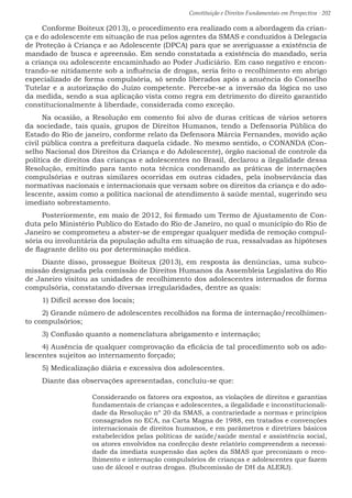 Constituição e Direitos Fundamentais em Perspectiva · 202
Conforme Boiteux (2013), o procedimento era realizado com a abordagem da crian-
ça e do adolescente em situação de rua pelos agentes da SMAS e conduzidos à Delegacia
de Proteção à Criança e ao Adolescente (DPCA) para que se averiguasse a existência de
mandado de busca e apreensão. Em sendo constatada a existência do mandado, seria
a criança ou adolescente encaminhado ao Poder Judiciário. Em caso negativo e encon-
trando-se nitidamente sob a influência de drogas, seria feito o recolhimento em abrigo
especializado de forma compulsória, só sendo liberados após a anuência do Conselho
Tutelar e a autorização do Juízo competente. Percebe-se a inversão da lógica no uso
da medida, sendo a sua aplicação vista como regra em detrimento do direito garantido
constitucionalmente à liberdade, considerada como exceção.
Na ocasião, a Resolução em comento foi alvo de duras críticas de vários setores
da sociedade, tais quais, grupos de Direitos Humanos, tendo a Defensoria Pública do
Estado do Rio de janeiro, conforme relato da Defensora Márcia Fernandes, movido ação
civil pública contra a prefeitura daquela cidade. No mesmo sentido, o CONANDA (Con-
selho Nacional dos Direitos da Criança e do Adolescente), órgão nacional de controle da
política de direitos das crianças e adolescentes no Brasil, declarou a ilegalidade dessa
Resolução, emitindo para tanto nota técnica condenando as práticas de internações
compulsórias e outras similares ocorridas em outras cidades, pela inobservância das
normativas nacionais e internacionais que versam sobre os direitos da criança e do ado-
lescente, assim como a política nacional de atendimento à saúde mental, sugerindo seu
imediato sobrestamento.
Posteriormente, em maio de 2012, foi firmado um Termo de Ajustamento de Con-
duta pelo Ministério Publico do Estado do Rio de Janeiro, no qual o município do Rio de
Janeiro se comprometeu a abster-se de empregar qualquer medida de remoção compul-
sória ou involuntária da população adulta em situação de rua, ressalvadas as hipóteses
de flagrante delito ou por determinação médica.
Diante disso, prossegue Boiteux (2013), em resposta às denúncias, uma subco-
missão designada pela comissão de Direitos Humanos da Assembleia Legislativa do Rio
de Janeiro visitou as unidades de recolhimento dos adolescentes internados de forma
compulsória, constatando diversas irregularidades, dentre as quais:
1) Difícil acesso dos locais;
2) Grande número de adolescentes recolhidos na forma de internação/recolhimen-
to compulsórios;
3) Confusão quanto a nomenclatura abrigamento e internação;
4) Ausência de qualquer comprovação da eficácia de tal procedimento sob os ado-
lescentes sujeitos ao internamento forçado;
5) Medicalização diária e excessiva dos adolescentes.
Diante das observações apresentadas, concluiu-se que:
Considerando os fatores ora expostos, as violações de direitos e garantias
fundamentais de crianças e adolescentes, a ilegalidade e inconstitucionali-
dade da Resolução nº 20 da SMAS, a contrariedade a normas e princípios
consagrados no ECA, na Carta Magna de 1988, em tratados e convenções
internacionais de direitos humanos, e em parâmetros e diretrizes básicos
estabelecidos pelas políticas de saúde/saúde mental e assistência social,
os atores envolvidos na confecção deste relatório compreendem a necessi-
dade da imediata suspensão das ações da SMAS que preconizam o reco-
lhimento e internação compulsórios de crianças e adolescentes que fazem
uso de álcool e outras drogas. (Subcomissão de DH da ALERJ).
 