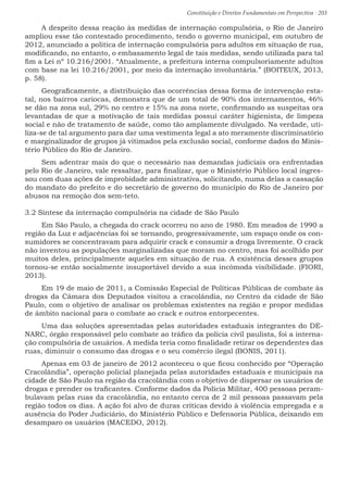 Constituição e Direitos Fundamentais em Perspectiva · 203
A despeito dessa reação às medidas de internação compulsória, o Rio de Janeiro
ampliou esse tão contestado procedimento, tendo o governo municipal, em outubro de
2012, anunciado a política de internação compulsória para adultos em situação de rua,
modificando, no entanto, o embasamento legal de tais medidas, sendo utilizada para tal
fim a Lei nº 10.216/2001. “Atualmente, a prefeitura interna compulsoriamente adultos
com base na lei 10.216/2001, por meio da internação involuntária.” (BOITEUX, 2013,
p. 58).
Geograficamente, a distribuição das ocorrências dessa forma de intervenção esta-
tal, nos bairros cariocas, demonstra que de um total de 90% dos internamentos, 46%
se dão na zona sul, 29% no centro e 15% na zona norte, confirmando as suspeitas ora
levantadas de que a motivação de tais medidas possui caráter higienista, de limpeza
social e não de tratamento de saúde, como tão amplamente divulgado. Na verdade, uti-
liza-se de tal argumento para dar uma vestimenta legal a ato meramente discriminatório
e marginalizador de grupos já vitimados pela exclusão social, conforme dados do Minis-
tério Público do Rio de Janeiro.
Sem adentrar mais do que o necessário nas demandas judiciais ora enfrentadas
pelo Rio de Janeiro, vale ressaltar, para finalizar, que o Ministério Público local ingres-
sou com duas ações de improbidade administrativa, solicitando, numa delas a cassação
do mandato do prefeito e do secretário de governo do município do Rio de Janeiro por
abusos na remoção dos sem-teto.
3.2 Síntese da internação compulsória na cidade de São Paulo
Em São Paulo, a chegada do crack ocorreu no ano de 1980. Em meados de 1990 a
região da Luz e adjacências foi se tornando, progressivamente, um espaço onde os con-
sumidores se concentravam para adquirir crack e consumir a droga livremente. O crack
não inventou as populações marginalizadas que moram no centro, mas foi acolhido por
muitos deles, principalmente aqueles em situação de rua. A existência desses grupos
tornou-se então socialmente insuportável devido a sua incômoda visibilidade. (FIORI,
2013).
Em 19 de maio de 2011, a Comissão Especial de Políticas Públicas de combate às
drogas da Câmara dos Deputados visitou a cracolândia, no Centro da cidade de São
Paulo, com o objetivo de analisar os problemas existentes na região e propor medidas
de âmbito nacional para o combate ao crack e outros entorpecentes.
Uma das soluções apresentadas pelas autoridades estaduais integrantes do DE-
NARC, órgão responsável pelo combate ao tráfico da polícia civil paulista, foi a interna-
ção compulsória de usuários. A medida teria como finalidade retirar os dependentes das
ruas, diminuir o consumo das drogas e o seu comércio ilegal (BONIS, 2011).
Apenas em 03 de janeiro de 2012 aconteceu o que ficou conhecido por “Operação
Cracolândia”, operação policial planejada pelas autoridades estaduais e municipais na
cidade de São Paulo na região da cracolândia com o objetivo de dispersar os usuários de
drogas e prender os traficantes. Conforme dados da Polícia Militar, 400 pessoas peram-
bulavam pelas ruas da cracolândia, no entanto cerca de 2 mil pessoas passavam pela
região todos os dias. A ação foi alvo de duras críticas devido à violência empregada e a
ausência do Poder Judiciário, do Ministério Público e Defensoria Pública, deixando em
desamparo os usuários (MACEDO, 2012).
 