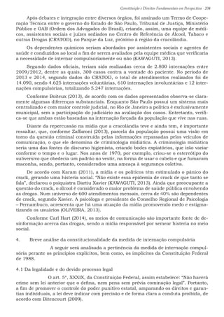 Constituição e Direitos Fundamentais em Perspectiva · 204
Após debates e integração entre diversos órgãos, foi assinado um Termo de Coope-
ração Técnica entre o governo do Estado de São Paulo, Tribunal de Justiça, Ministério
Público e OAB (Ordem dos Advogados do Brasil), criando, assim, uma equipe de médi-
cos, assistentes sociais e juízes sediados no Centro de Referência de Álcool, Tabaco e
outras Drogas (CRATOD), no Parque da Luz, próximo à região da cracolândia.
Os dependentes químicos seriam abordados por assistentes sociais e agentes de
saúde e conduzidos ao local a fim de serem avaliados pela equipe médica que verificaria
a necessidade de internar compulsoriamente ou não (KAWAGUTI, 2013).
Segundo dados oficiais, teriam sido realizadas cerca de 2.800 internações entre
2009/2012, dentre as quais, 300 casos contra a vontade do paciente. No período de
2013 e 2014, segundo dados do CRATOD, o total de atendimentos realizados foi de
14.090, sendo 4.625 internações voluntárias, 610 internações involuntárias e 12 inter-
nações compulsórias, totalizando 5.247 internações.
Conforme Boiteux (2013), de acordo com os dados apresentados observa-se clara-
mente algumas diferenças substanciais. Enquanto São Paulo possui um sistema mais
centralizado e com maior controle judicial, no Rio de Janeiro a política é exclusivamente
municipal, sem a participação do judiciário na avaliação dos casos. Entretanto, verifi-
ca-se que ambas estão baseadas na internação forçada da população que vive nas ruas.
Diante da repercussão na mídia que a cracolândia teve e ainda tem, é importante
ressaltar, que, conforme Zaffaroni (2013), parcela da população possui uma visão em
torno da questão criminal construída pelas informações repassadas pelos veículos de
comunicação, o que ele denomina de criminologia midiática. A criminologia midiática
seria uma das fontes do discurso higienista, criando bodes expiatórios, que irão variar
conforme o tempo e o lugar. Nos anos de 1970, por exemplo, criou-se o estereótipo do
subversivo que obedecia um padrão no vestir, na forma de usar o cabelo e que fumavam
maconha, sendo, portanto, considerados uma ameaça à segurança coletiva.
De acordo com Karam (2011), a mídia e os políticos têm estimulado o pânico do
crack, gerando uma histeria social. “Não existe essa epidemia de crack de que tanto se
fala”, declarou o psiquiatra Dartiu Xavier (KAWAGUTI, 2013). Ainda que preocupante a
questão do crack, o álcool é considerado o maior problema de saúde pública envolvendo
as drogas. Num universo de 600 atendimentos mensais, cerca de 40% são dependentes
de crack, segundo Xavier. A psicóloga e presidente do Conselho Regional de Psicologia
– Pernambuco, acrescenta que há uma atuação da mídia promovendo medo e estigma-
tizando os usuários (OLIVEIRA, 2013).
Conforme Carl Hart (2014), os meios de comunicação são importante fonte de de-
sinformação acerca das drogas, sendo a mídia responsável por semear histeria no meio
social.
4.	 Breve análise da constitucionalidade da medida de internação compulsória
A seguir será analisada a pertinência da medida de internação compul-
sória perante os princípios explícitos, bem como, os implícitos da Constituição Federal
de 1988.
4.1 Da legalidade e do devido processo legal
O art. 5º, XXXIX, da Constituição Federal, assim estabelece: “Não haverá
crime sem lei anterior que o defina, nem pena sem prévia cominação legal”. Portanto,
a fim de promover o controle do poder punitivo estatal, amparando os direitos e garan-
tias individuais, a lei deve indicar com precisão e de forma clara a conduta proibida, de
acordo com Bitencourt (2009).
 