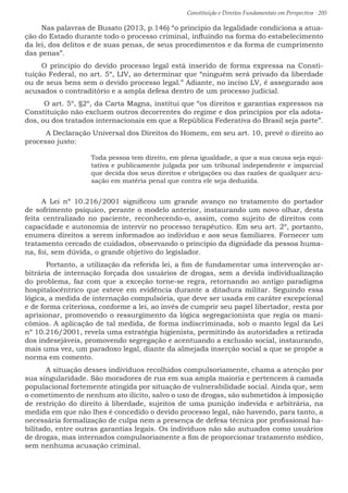Constituição e Direitos Fundamentais em Perspectiva · 205
Nas palavras de Busato (2013, p.146) “o princípio da legalidade condiciona a atua-
ção do Estado durante todo o processo criminal, influindo na forma do estabelecimento
da lei, dos delitos e de suas penas, de seus procedimentos e da forma de cumprimento
das penas”.
O princípio do devido processo legal está inserido de forma expressa na Consti-
tuição Federal, no art. 5º, LIV, ao determinar que “ninguém será privado da liberdade
ou de seus bens sem o devido processo legal.” Adiante, no inciso LV, é assegurado aos
acusados o contraditório e a ampla defesa dentro de um processo judicial.
O art. 5º, §2º, da Carta Magna, institui que “os direitos e garantias expressos na
Constituição não excluem outros decorrentes do regime e dos princípios por ela adota-
dos, ou dos tratados internacionais em que a República Federativa do Brasil seja parte”.
	 A Declaração Universal dos Direitos do Homem, em seu art. 10, prevê o direito ao
processo justo:
Toda pessoa tem direito, em plena igualdade, a que a sua causa seja equi-
tativa e publicamente julgada por um tribunal independente e imparcial
que decida dos seus direitos e obrigações ou das razões de qualquer acu-
sação em matéria penal que contra ele seja deduzida.
A Lei nº 10.216/2001 significou um grande avanço no tratamento do portador
de sofrimento psíquico, perante o modelo anterior, instaurando um novo olhar, desta
feita centralizado no paciente, reconhecendo-o, assim, como sujeito de direitos com
capacidade e autonomia de intervir no processo terapêutico. Em seu art. 2º, portanto,
enumera direitos a serem informados ao indivíduo e aos seus familiares. Fornecer um
tratamento cercado de cuidados, observando o princípio da dignidade da pessoa huma-
na, foi, sem dúvida, o grande objetivo do legislador.
	 Portanto, a utilização da referida lei, a fim de fundamentar uma intervenção ar-
bitrária de internação forçada dos usuários de drogas, sem a devida individualização
do problema, faz com que a exceção torne-se regra, retornando ao antigo paradigma
hospitalocêntrico que esteve em evidência durante a ditadura militar. Seguindo essa
lógica, a medida de internação compulsória, que deve ser usada em caráter excepcional
e de forma criteriosa, conforme a lei, ao invés de cumprir seu papel libertador, resta por
aprisionar, promovendo o ressurgimento da lógica segregacionista que regia os mani-
cômios. A aplicação de tal medida, de forma indiscriminada, sob o manto legal da Lei
nº 10.216/2001, revela uma estratégia higienista, permitindo às autoridades a retirada
dos indesejáveis, promovendo segregação e acentuando a exclusão social, instaurando,
mais uma vez, um paradoxo legal, diante da almejada inserção social a que se propõe a
norma em comento.
	 A situação desses indivíduos recolhidos compulsoriamente, chama a atenção por
sua singularidade. São moradores de rua em sua ampla maioria e pertencem à camada
populacional fortemente atingida por situação de vulnerabilidade social. Ainda que, sem
o cometimento de nenhum ato ilícito, salvo o uso de drogas, são submetidos à imposição
de restrição do direito à liberdade, sujeitos de uma punição indevida e arbitrária, na
medida em que não lhes é concedido o devido processo legal, não havendo, para tanto, a
necessária formalização de culpa nem a presença de defesa técnica por profissional ha-
bilitado, entre outras garantias legais. Os indivíduos não são autuados como usuários
de drogas, mas internados compulsoriamente a fim de proporcionar tratamento médico,
sem nenhuma acusação criminal.
 