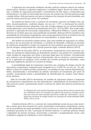 Constituição e Direitos Fundamentais em Perspectiva · 206
	 A aplicação da internação mediante decisão judicial existente dentro do ordena-
mento pátrio, obedece a algumas exigências e condições legais. Dentro da esfera crimi-
nal, a medida de segurança pressupõe o cometimento de fato típico e antijurídico por
inimputáveis e só pode ser decretada por um juiz, de acordo com o devido processo legal
e ampla defesa. Esta permanece até que se comprove da cessação de periculosidade, por
meio de exame pericial que ateste tal condição.
	 No âmbito do Direito Civil, o instituto de interdição, previsto no Código Civil, ad-
mite, excepcionalmente, conforme dispõe, em seu art. 1.777, a internação do interdi-
tando em estabelecimento adequado, caso não consiga adaptar-se ao convívio familiar,
sendo aplicáveis a esse instituto as disposições da Lei nº 10.216/2001. Em sendo indis-
pensável a aplicação da internação compulsória, o Ministério Público e o perito médico
deverão ser ouvidos para que seja justificada tal medida. Boiteux (2013) considera essa
modalidade de internação compulsória como sendo garantista frente à existência de um
processo judicial orientado pelo direito ao contraditório e à ampla defesa.
	 Em ambas as situações citadas acima, seja como medida de segurança ou utiliza-
da dentro de um processo de interdição, a restrição de liberdade conferida ao portador
de sofrimento psiquiátrico enseja um conjunto de atos jurídicos que promovem a prote-
ção do incapaz, assegurando-lhe o devido processo legal, conforme Boiteux (2013).
	 Para Salo de Carvalho (2013), as internações compulsórias como pretensas me-
didas de tratamento dispensadas ao dependente químico, não podem ser consideradas
como medida de segurança por faltar a previsão legal para tal conduta. Considerando
que, embora o uso de drogas continue criminalizado, não se constitui, o encarceramen-
to ou a aplicação de qualquer outra medida que envolva privação de liberdade, como
aplicação legalmente possível ao usuário de drogas.
A possibilidade legal do tratamento coercitivo aos usuários de drogas através da
internação compulsória, amparada pela revogada Lei nº 6.368/76, em seu art. 10, soli-
dificou o discurso médico-jurídico sanitarista, na medida em que associa dependência/
delito, abandonando a necessidade da adesão voluntária ao tratamento por parte do
usuário, aumentando assim a possibilidade de identificação do usuário como depen-
dente químico.
Salo de Carvalho (2013) denominou de medida de segurança atípica a imposição
de tratamentos compulsórios aos não dependentes, independente da instalação do de-
vido processo penal, aproximando assim o sistema de saúde das práticas punitivas de
repressão.
A utilização das internações forçadas em massa dentro desse cenário deve
ser analisada como um exemplo de política não penal no sentido estrito,
mas que acarreta uma atuação repressiva, ainda que “alternativa”, em re-
lação aos usuários de drogas ilícitas em situação de vulnerabilidade (BOI-
TEUX, 2013, p.55).
Conforme Karam (2011), o contexto de vulnerabilidade social em que estão inseri-
dos a maior parte dos usuários de crack, submetidos à internação compulsória, consti-
tui-se no problema de maior gravidade e não o crack em si, como tem sido alardeado. As
condições precárias de vida, a privação de direitos básicos e a extrema pobreza violam
a dignidade da pessoa humana, provocando a exclusão e marginalização social, uma
verdadeira negação da cidadania a esses indivíduos.
 