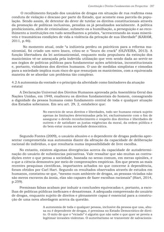 Constituição e Direitos Fundamentais em Perspectiva · 207
O recolhimento forçado dos usuários de drogas em situação de rua reafirma essa
conduta de violação e descaso por parte do Estado, que acomete essa parcela da popu-
lação. Sendo assim, de detentor do dever de tutelar os direitos constitucionais através
da promoção de políticas inclusivas, penaliza os já penalizados socialmente. A política
proibicionista, além de criminalizar, submete-os a humilhação, a perseguição e ao reco-
lhimento a instituições em tudo semelhantes a prisões, “acrescentando às suas miserá-
veis e traumáticas condições de vida a violência da privação de sua liberdade” (KARAM,
2011, p.46).
	 No momento atual, onde “a indústria perdeu os psicóticos para a reforma ma-
nicomial, foi criado um novo louco, criou-se o “louco do crack” (OLIVEIRA, 2013). A
função libertadora da lei antimanicomial, enquanto mola propulsora da extinção dos
manicômios vê-se ameaçada pela indevida utilização que vem sendo dada ao servir-se
aos órgãos de políticas públicas para fundamentar ações arbitrárias, inconstitucionais
e, portanto, violadoras dos direitos humanos. O uso de medidas simplistas e cômodas
para a sociedade implica num risco de que ressurjam os manicômios, com a equivocada
maneira de se abordar um problema tão complexo.
4.2 A autonomia da vontade e o princípio da alteridade como limitadores da atuação
estatal
A Declaração Universal dos Direitos Humanos aprovada pela Assembleia Geral das
Nações Unidas, em 1948, enalteceu os direitos fundamentais do homem, consagrando
a dignidade da pessoa humana como fundamento central de toda e qualquer atuação
dos Estados soberanos. Em seu art. 29, 2, estabelece que:
No exercício de seus direitos e liberdades, todo ser humano estará sujeito
apenas às limitações determinadas pela lei, exclusivamente com o fim de
assegurar o devido reconhecimento e respeito dos direitos e liberdades de
outrem e de satisfazer as justas exigências da moral, da ordem pública e
do bem-estar numa sociedade democrática.
Segundo Fontes (2009), o usuário abusivo e o dependente de drogas poderão apre-
sentar comprometida sua autonomia diante da afetação da capacidade de deliberação
racional do indivíduo, o que resultaria numa impossibilidade de livre escolha.
No entanto, existem algumas divergências acerca da capacidade de autodetermi-
nação do usuário de substâncias psicoativas. Vale ressaltar que são muitas as contra-
dições entre o que pensa a sociedade, baseada no senso comum, em meras opiniões, e
o que a ciência demonstra por meio de comprovações empíricas. Em que pesem as mais
recentes pesquisas científicas, importantes achados no que concerne à dependência,
foram obtidos por Carl Hart. Segundo os resultados observados através de estudos em
humanos, constatou-se que, “mesmo num ambiente de drogas, as pessoas viciadas não
são meros escravos da ânsia, elas são capazes de fazer escolhas racionais” (Hart, 2014,
p.259).
Premissas falsas acabam por induzir a conclusões equivocadas e, portanto, a esco-
lhas de políticas públicas ineficazes e desastrosas. A adequada compreensão do usuário
de drogas, enquanto sujeito de direitos e plenamente capaz é essencial para a constru-
ção de uma nova abordagem acerca da questão.
A autonomia de toda e qualquer pessoa, inclusive da pessoa que usa, abu-
sa ou é dependente de drogas, é premissa no Estado Democrático de direi-
to. O mito de que o “viciado” é alguém que não sabe o que quer se presta a
legitimar invasões violentas. O autoritarismo se transveste de salvacionis-
 
