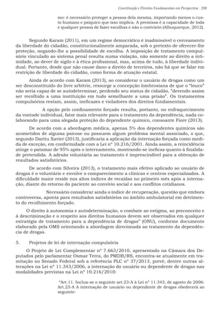 Constituição e Direitos Fundamentais em Perspectiva · 208
mo: é necessário proteger a pessoa dela mesma, importando menos o cus-
to humano e psíquico que isso implica. A premissa é a capacidade de toda
e qualquer pessoa de fazer escolhas e não o contrário (Albuquerque, 2012).
	 Segundo Karam (2011), em um regime democrático é inadmissível o cerceamento
da liberdade do cidadão, constitucionalmente amparada, sob o pretexto de oferecer-lhe
proteção, negando-lhe a possibilidade de escolha. A imposição de tratamento compul-
sório vinculado ao sistema penal resulta numa violação, não somente ao direito a inti-
midade, ao dever de sigilo e à ética profissional, mas, acima de tudo, à liberdade indivi-
dual. Portanto, desde que não cause dano a direito de terceiros, não há que se falar em
restrição de liberdade do cidadão, como forma de atuação estatal.
	 Ainda de acordo com Karam (2013), ao considerar o usuário de drogas como um
ser desconstituído do livre arbítrio, ressurge a concepção lombrosiana de que o “louco”
não seria capaz de se autodeterminar, perdendo seu status de cidadão, ”devendo assim
ser recolhido a uma instituição em tudo semelhante a uma prisão”. Os tratamentos
compulsórios restam, assim, ineficazes e violadores dos direitos fundamentais.
		 A opção pelo confinamento forçado resulta, portanto, no enfraquecimento
da vontade individual, fator mais relevante para o tratamento da dependência, nada co-
laborando para uma alegada proteção do dependente químico, consoante Fiore (2013).
	 De acordo com a abordagem médica, apenas 5% dos dependentes químicos são
acometidos de alguma psicose ou possuem algum problema mental associado, o que,
segundo Dartiu Xavier (2013), justificaria a aplicação da internação forçada como medi-
da de exceção, em conformidade com a Lei nº 10.216/2001. Ainda assim, a reincidência
atinge o patamar de 95% após o internamento, mostrando-se ineficaz quanto à finalida-
de pretendida. A adesão voluntária ao tratamento é imprescindível para a obtenção de
resultados satisfatórios.
	 De acordo com Silveira (2013), o tratamento mais efetivo aplicado ao usuário de
drogas é o voluntário e envolve o comparecimento a clínicas e centros especializados. A
dificuldade maior reside nos altos índices de recaídas no primeiro mês após a interna-
ção, diante do retorno do paciente ao convívio social e aos conflitos cotidianos.
Necessário considerar ainda o índice de recuperação, questão que embora
controversa, aponta para resultados satisfatórios no âmbito ambulatorial em detrimen-
to do recolhimento forçado.
O direito à autonomia e autodeterminação, o combate ao estigma, ao preconceito e
à descriminação e o respeito aos direitos humanos devem ser observados em qualquer
estratégia de tratamento para a dependência de drogas” (ONU), conforme documento
elaborado pela OMS orientando a abordagem direcionada ao tratamento da dependên-
cia de drogas.
5.	 Projetos de lei de internação compulsória
O Projeto de Lei Complementar nº 7.663/2010, apresentado na Câmara dos De-
putados pelo parlamentar Osmar Terra, do PMDB/RS, encontra-se atualmente em tra-
mitação no Senado Federal sob a referência PLC nº 37/2013, prevê, dentre outras al-
terações na Lei nº 11.343/2006, a internação do usuário ou dependente de drogas nas
modalidades previstas na Lei nº 10.216/2010:
“Art.11. Inclua-se o seguinte art.23-A à Lei nº 11.343, de agosto de 2006:
Art.23-A A internação de usuário ou dependente de drogas obedecerá ao
seguinte:
 