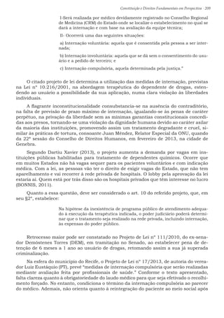 Constituição e Direitos Fundamentais em Perspectiva · 209
I-Será realizada por médico devidamente registrado no Conselho Regional
de Medicina (CRM) do Estado onde se localize o estabelecimento no qual se
dará a internação e com base na avaliação da equipe técnica;
II- Ocorrerá uma das seguintes situações:
a) Internação voluntária: aquela que é consentida pela pessoa a ser inter-
nada;
b) Internação involuntária: aquela que se dá sem o consentimento do usu-
ário e a pedido de terceiro; e
c) Internação compulsória, aquela determinada pela justiça.”
O citado projeto de lei determina a utilização das medidas de internação, previstas
na Lei nº 10.216/2001, na abordagem terapêutica do dependente de drogas, esten-
dendo ao usuário a possibilidade da sua aplicação, numa clara violação às liberdades
individuais.
A flagrante inconstitucionalidade consubstancia-se na ausência do contraditório,
na falta de previsão de prazo máximo de internação, igualando-se às penas de caráter
perpétuo, na privação da liberdade sem as mínimas garantias constitucionais concedi-
das aos presos, tornando-se uma violação da dignidade humana devido ao caráter asilar
da maioria das instituições, promovendo assim um tratamento degradante e cruel, si-
milar às práticas de tortura, consoante Juan Méndez, Relator Especial da ONU, quando
da 22ª sessão do Conselho de Direitos Humanos, em fevereiro de 2013, na cidade de
Genebra.
Segundo Dartiu Xavier (2013), o projeto aumenta a demanda por vagas em ins-
tituições públicas habilitadas para tratamento de dependentes químicos. Ocorre que
em muitos Estados não há vagas sequer para os pacientes voluntários e com indicação
médica. Com a lei, as pessoas vão ter o direito de exigir vagas do Estado, que não tem
aparelhamento e vai recorrer à rede privada de hospitais. O lobby pela aprovação da lei
estaria aí. Quem está por trás disso são os hospitais privados que têm interesse no lucro
(BONNIS, 2011).
Quanto a essa questão, deve ser considerado o art. 10 do referido projeto, que, em
seu §2º, estabelece:
Na hipótese da inexistência de programa público de atendimento adequa-
do à execução da terapêutica indicada, o poder judiciário poderá determi-
nar que o tratamento seja realizado na rede privada, incluindo internação,
às expensas do poder público.
Retrocesso maior pode ser constatado no Projeto de Lei nº 111/2010, do ex-sena-
dor Demóstenes Torres (DEM), em tramitação no Senado, ao estabelecer pena de de-
tenção de 6 meses a 1 ano ao usuário de drogas, retomando assim a sua já superada
criminalização.
Na esfera do município do Recife, o Projeto de Lei nº 17/2013, de autoria do verea-
dor Luiz Eustáquio (PT), prevê “medidas de internação compulsória que serão realizadas
mediante avaliação feita por profissionais de saúde.” Conforme o texto apresentado,
falta clareza quanto à obrigatoriedade do laudo médico para que seja efetivado o recolhi-
mento forçado. No entanto, condiciona o término da internação compulsória ao parecer
do médico. Ademais, não orienta quanto à reintegração do paciente ao meio social após
 