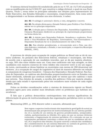 Constituição e Direitos Fundamentais em Perspectiva · 21
O sistema eleitoral brasileiro foi estabelecido pela lei no 4.737, de 15/7/65 atualizado
com as modificações da Lei 9.504/97, que constitui o código eleitoral, o qual em sua Parte
Quarta, Título I, versa sobre os princípios adotados nas eleições para representante do
Poder Executivo, dos Estados federados e municípios, respectivamente, bem como sobre
a obrigatoriedade e as formas adotadas nos atos eleitorais. A saber:
Art. 82. O sufrágio é universal e direto; o voto, obrigatório e secreto.
Art. 83. Na eleição direta para o Senado Federal, para Prefeito e Vice-Prefeito,
adotar-se-á o princípio majoritário.
Art. 84. A eleição para a Câmara dos Deputados, Assembléias Legislativas e
Câmaras Municipais obedecerá ao princípio da representação proporcional,
na forma desta Lei.
Art. 85. A eleição para Deputados Federais, Senadores e suplentes, Presi-
dente e Vice-Presidente da República, Governadores, Vice-Governadores e
Deputados Estaduais far-se-á simultaneamente em todo o País.
Art. 86. Nas eleições presidenciais, a circunscrição será o País; nas elei-
ções federais e estaduais, o Estado; e nas municipais, o respectivo Município
(BRASIL, 1997).
O processo de eleição para ocupação de cargos políticos no Brasil não se dá de ma-
neira uniforme. As posições dos Executivos federal, estaduais e municipais, são feitas
de acordo com a apuração de um candidato vencedor, que se dá por maioria absoluta,
ou seja, 50% dos votos válidos mais um. Caso esse coeficiente não seja atingido, os dois
candidatos com maiores números de votos válidos irão concorrer entre si em um segun-
do turno, excetuando-se dessa hipótese os municípios com menos de 200 (duzentos) mil
eleitores. Já a ocupação de cargos do Legislativo se dará de maneira diferente em relação
à composição do congresso brasileiro – Câmara dos Deputados e Senado Federal. Nas fun-
ções de Deputados, as cadeiras são distribuídas proporcionalmente entre os Estados com
maior eleitorado, sabendo que nenhum estado pode ter menos que oito cadeiras e mais
que setenta. Nas eleições do senado, a escolha dos políticos é feita por maioria simples,
sendo que cada estado é representado pelos três senadores mais votados de cada região
(AMES, 2003).
Feitas as devidas considerações sobre o sistema de democracia vigente no Brasil,
partimos agora para uma análise mais detalhada sobre os problemas que habitam seu
arcabouço.
É fato que a política democrática contemporânea tem marcas significativas da
diferenciação de graus de institucionalização das organizações partidárias entre os vários
países.
Mainwaring (2001, p. 395) discorre sobre o assunto, afirmando que
Sete regras e aspectos institucionais têm importância geral (grifo do autor) na
determinação das perspectivas de institucionalização de um sistema partidá-
rio: (1) a escolha de um sistema de governo presidencialista, semipresiden-
cialista, parlamentarista ou híbrido; (2) o grau em que as normas eleitorais
estimulam a fragmentação do sistema partidário; (3) a extensão em que as
organizações partidárias controlam a ordem em que os candidatos são elei-
tos; (4) a sequência das eleições; (5) quem controla a seleção dos candidatos;
(6) o estabelecimento de um sistema federativo ou unitário de governo; (7) o
fato de o presidente ter poder para legislar por decreto.
 