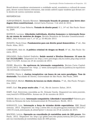 Constituição e Direitos Fundamentais em Perspectiva · 211
Brasil deverá considerar atentamente a realidade social, econômica e cultural de nosso
país, dentre outros fatores relevantes, não sendo cabível copiar modelos que deram cer-
to dentro de outros contextos sociais.
REFERÊNCIAS
ALBUQUERQUE, Daniela Skromov. Internação forçada de pessoas: uma breve abor-
dagem ético-constitucional. Jornal Carta Forense. 4 de abril de 2012.
BITENCOURT, Cezar Roberto. Tratado de direito penal. V.1, 14ª ed. São Paulo: Sarai-
va, 2009.
BOITEUX, Luciana. Liberdades individuais, direitos humanos e a internação força-
da em massa de usuários de drogas. Revista Brasileira de Estudos Constitucionais -
RBEC, Belo Horizonte ano 7, nº 25, p. 53-80/abr 2013.
BUSATO, Paulo César. Fundamentos para um direito penal democrático. 4ª ed., São
Paulo: Atlas, 2013.
CARVALHO, Salo de. A política criminal de drogas no Brasil. 6ª ed., São Paulo: Sa-
raiva, 2013.
DELGADO, Pedro Gabriel Godinho. Saúde mental e Direitos Humanos: 10 anos da
Lei 10.216/2001. Disponível em http://seer.psicologia.ufrj.br/index.php/abp/article
view/713/529. Acesso em 24 de outubro de 2014.
FIORE, Maurício. Os equívocos da internação compulsória. Revista Carta Capital.
22/01/2013. Disponível em http: // www.cartacapital.com.br/política/os-equívocos-
-da-internação-compulsória.
FONTES, Flávio A. Justiça terapêutica: em busca de um novo paradigma. Tese de
doutorado. Faculdade de Direito, Universidade de São Paulo. São Paulo, 2009.
FOUCAULT, Michel. História da loucura na idade clássica. 7ª ed., São Paulo: Perspec-
tiva, 2004.
HART, Carl. Um preço muito alto. 1ª ed., Rio de Janeiro: Zahar, 2014.
HART, Carl. Entrevista concedida ao Dr. Dráuzio Varela. Disponível em www.youtube.
com/watch?v=FFIEtwPHYw. Acesso em 24 de outubro de 2014.
KARAM, Maria Lúcia. Internação compulsória: Liberdade é escravidão? Palestra pro-
ferida na Semana da Luta Antimanicomial de Pernambuco. Recife, 2013.
KAWAGUTI, Luis. Internação a força de viciados divide especialistas. BBC Brasil
notícias, 2013. Disponível em http://www.bbc.co.uk/portuguese/noticias/2013/01/
130119-crack_internação_lk.shtml?print=1.Acesso em 24 de outubro de 2014.
MACEDO, Letícia. Operação na cracolândia já contabiliza mais de 200 presos. São
Paulo, 2012. Disponível em http://g1.globo.com/são-paulo/noticia/2012/01/opera-
ção-na-cracolandia-já-contabiliza-mais-de-200-presos.
 
