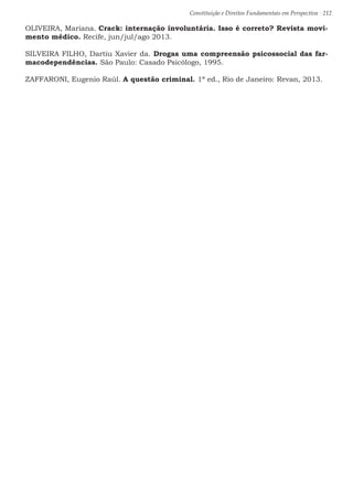 Constituição e Direitos Fundamentais em Perspectiva · 212
OLIVEIRA, Mariana. Crack: internação involuntária. Isso é correto? Revista movi-
mento médico. Recife, jun/jul/ago 2013.
SILVEIRA FILHO, Dartiu Xavier da. Drogas uma compreensão psicossocial das far-
macodependências. São Paulo: Casado Psicólogo, 1995.
ZAFFARONI, Eugenio Raúl. A questão criminal. 1ª ed., Rio de Janeiro: Revan, 2013.
 