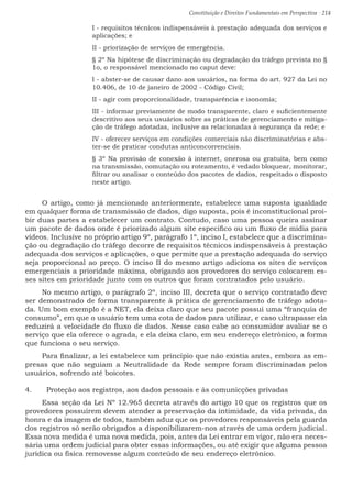 Constituição e Direitos Fundamentais em Perspectiva · 214
I - requisitos técnicos indispensáveis à prestação adequada dos serviços e
aplicações; e
II - priorização de serviços de emergência.
§ 2º Na hipótese de discriminação ou degradação do tráfego prevista no §
1o, o responsável mencionado no caput deve:
I - abster-se de causar dano aos usuários, na forma do art. 927 da Lei no
10.406, de 10 de janeiro de 2002 - Código Civil;
II - agir com proporcionalidade, transparência e isonomia;
III - informar previamente de modo transparente, claro e suficientemente
descritivo aos seus usuários sobre as práticas de gerenciamento e mitiga-
ção de tráfego adotadas, inclusive as relacionadas à segurança da rede; e
IV - oferecer serviços em condições comerciais não discriminatórias e abs-
ter-se de praticar condutas anticoncorrenciais.
§ 3º Na provisão de conexão à internet, onerosa ou gratuita, bem como
na transmissão, comutação ou roteamento, é vedado bloquear, monitorar,
filtrar ou analisar o conteúdo dos pacotes de dados, respeitado o disposto
neste artigo.
O artigo, como já mencionado anteriormente, estabelece uma suposta igualdade
em qualquer forma de transmissão de dados, digo suposta, pois é inconstitucional proi-
bir duas partes a estabelecer um contrato. Contudo, caso uma pessoa queira assinar
um pacote de dados onde é priorizado algum site especifico ou um fluxo de mídia para
vídeos. Inclusive no próprio artigo 9º, parágrafo 1º, inciso I, estabelece que a discrimina-
ção ou degradação do tráfego decorre de requisitos técnicos indispensáveis à prestação
adequada dos serviços e aplicações, o que permite que a prestação adequada do serviço
seja proporcional ao preço. O inciso II do mesmo artigo adiciona os sites de serviços
emergenciais a prioridade máxima, obrigando aos provedores do serviço colocarem es-
ses sites em prioridade junto com os outros que foram contratados pelo usuário.
No mesmo artigo, o parágrafo 2º, inciso III, decreta que o serviço contratado deve
ser demonstrado de forma transparente à prática de gerenciamento de tráfego adota-
da. Um bom exemplo é a NET, ela deixa claro que seu pacote possui uma “franquia de
consumo”, em que o usuário tem uma cota de dados para utilizar, e caso ultrapasse ela
reduzirá a velocidade do fluxo de dados. Nesse caso cabe ao consumidor avaliar se o
serviço que ela oferece o agrada, e ela deixa claro, em seu endereço eletrônico, a forma
que funciona o seu serviço.
Para finalizar, a lei estabelece um princípio que não existia antes, embora as em-
presas que não seguiam a Neutralidade da Rede sempre foram discriminadas pelos
usuários, sofrendo até boicotes.
4.	 Proteção aos registros, aos dados pessoais e às comunicções privadas
Essa seção da Lei Nº 12.965 decreta através do artigo 10 que os registros que os
provedores possuírem devem atender a preservação da intimidade, da vida privada, da
honra e da imagem de todos, também aduz que os provedores responsáveis pela guarda
dos registros só serão obrigados a disponibilizarem-nos através de uma ordem judicial.
Essa nova medida é uma nova medida, pois, antes da Lei entrar em vigor, não era neces-
sária uma ordem judicial para obter essas informações, ou até exigir que alguma pessoa
jurídica ou física removesse algum conteúdo de seu endereço eletrônico.
 