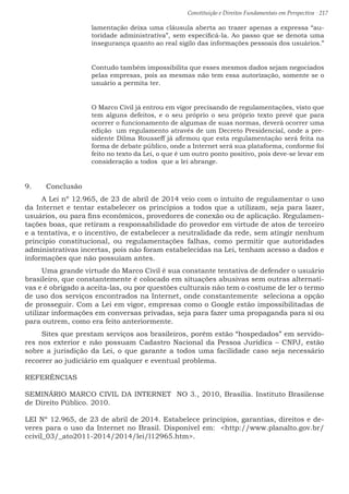 Constituição e Direitos Fundamentais em Perspectiva · 217
lamentação deixa uma cláusula aberta ao trazer apenas a expressa “au-
toridade administrativa”, sem especificá-la. Ao passo que se denota uma
insegurança quanto ao real sigilo das informações pessoais dos usuários.”
Contudo também impossibilita que esses mesmos dados sejam negociados
pelas empresas, pois as mesmas não tem essa autorização, somente se o
usuário a permita ter.
O Marco Civil já entrou em vigor precisando de regulamentações, visto que
tem alguns defeitos, e o seu próprio o seu próprio texto prevê que para
ocorrer o funcionamento de algumas de suas normas, deverá ocorrer uma
edição um regulamento através de um Decreto Presidencial, onde a pre-
sidente Dilma Rousseff já afirmou que esta regulamentação será feita na
forma de debate público, onde a Internet será sua plataforma, conforme foi
feito no texto da Lei, o que é um outro ponto positivo, pois deve-se levar em
consideração a todos que a lei abrange.
9.	 Conclusão
A Lei nº 12.965, de 23 de abril de 2014 veio com o intuito de regulamentar o uso
da Internet e tentar estabelecer os princípios a todos que a utilizam, seja para lazer,
usuários, ou para fins econômicos, provedores de conexão ou de aplicação. Regulamen-
tações boas, que retiram a responsabilidade do provedor em virtude de atos de terceiro
e a tentativa, e o incentivo, de estabelecer a neutralidade da rede, sem atingir nenhum
princípio constitucional, ou regulamentações falhas, como permitir que autoridades
administrativas incertas, pois não foram estabelecidas na Lei, tenham acesso a dados e
informações que não possuíam antes.
Uma grande virtude do Marco Civil é sua constante tentativa de defender o usuário
brasileiro, que constantemente é colocado em situações abusivas sem outras alternati-
vas e é obrigado a aceita-las, ou por questões culturais não tem o costume de ler o termo
de uso dos serviços encontrados na Internet, onde constantemente seleciona a opção
de prosseguir. Com a Lei em vigor, empresas como o Google estão impossibilitadas de
utilizar informações em conversas privadas, seja para fazer uma propaganda para si ou
para outrem, como era feito anteriormente.
Sites que prestam serviços aos brasileiros, porém estão “hospedados” em servido-
res nos exterior e não possuam Cadastro Nacional da Pessoa Jurídica – CNPJ, estão
sobre a jurisdição da Lei, o que garante a todos uma facilidade caso seja necessário
recorrer ao judiciário em qualquer e eventual problema.
REFERÊNCIAS
SEMINÁRIO MARCO CIVIL DA INTERNET NO 3., 2010, Brasília. Instituto Brasilense
de Direito Público. 2010.
LEI Nº 12.965, de 23 de abril de 2014. Estabelece princípios, garantias, direitos e de-
veres para o uso da Internet no Brasil. Disponível em: http://www.planalto.gov.br/
ccivil_03/_ato2011-2014/2014/lei/l12965.htm.
 