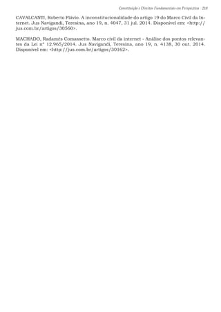 Constituição e Direitos Fundamentais em Perspectiva · 218
CAVALCANTI, Roberto Flávio. A inconstitucionalidade do artigo 19 do Marco Civil da In-
ternet. Jus Navigandi, Teresina, ano 19, n. 4047, 31 jul. 2014. Disponível em: http://
jus.com.br/artigos/30560.
MACHADO, Radamés Comassetto. Marco civil da internet - Análise dos pontos relevan-
tes da Lei nº 12.965/2014. Jus Navigandi, Teresina, ano 19, n. 4138, 30 out. 2014.
Disponível em: http://jus.com.br/artigos/30162.
 