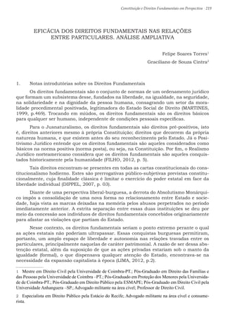 Constituição e Direitos Fundamentais em Perspectiva · 219
EFICÁCIA DOS DIREITOS FUNDAMENTAIS NAS RELAÇÕES
ENTRE PARTICULARES. ANÁLISE AMPLIATIVA
Felipe Soares Torres1
Graciliano de Souza Cintra2
1.	 Notas introdutórias sobre os Direitos Fundamentais
	 Os direitos fundamentais são o conjunto de normas de um ordenamento jurídico
que formam um subsistema desse, fundados na liberdade, na igualdade, na seguridade,
na solidariedade e na dignidade da pessoa humana, consagrando um setor da mora-
lidade procedimental positivada, legitimadora do Estado Social de Direito (MARTINES,
1999, p.469). Trocando em miúdos, os direitos fundamentais são os direitos básicos
para qualquer ser humano, independente de condições pessoais específicas.
	 Para o Jusnaturalismo, os direitos fundamentais são direitos pré-positivos, isto
é, direitos anteriores mesmo à própria Constituição; direitos que decorrem da própria
natureza humana, e que existem antes do seu reconhecimento pelo Estado. Já o Posi-
tivismo Jurídico entende que os direitos fundamentais são aqueles considerados como
básicos na norma positiva (norma posta), ou seja, na Constituição. Por fim, o Realismo
Jurídico norteamericano considera que os direitos fundamentais são aqueles conquis-
tados historicamente pela humanidade (FILHO, 2012, p. 5).
	Tais direitos encontram-se presentes em todas as cartas constitucionais do cons-
titucionalismo hodierno. Estes são prerrogativas público-subjetivas previstas constitu-
cionalmente, cuja finalidade clássica é limitar o exercício do poder estatal em face da
liberdade individual (DIPPEL, 2007, p. 03).
	Diante de uma perspectiva liberal-burguesa, a derrota do Absolutismo Monárqui-
co impôs a consolidação de uma nova forma no relacionamento entre Estado e socie-
dade, haja vista as marcas deixadas na memória pelos abusos perpetrados no período
imediatamente anterior. A estrita separação entre essas duas instituições se deu por
meio da concessão aos indivíduos de direitos fundamentais concebidos originariamente
para afastar as violações que partiam do Estado.
	Nesse contexto, os direitos fundamentais seriam o ponto extremo perante o qual
as ações estatais não poderiam ultrapassar. Essas conquistas burguesas permitiram,
portanto, um amplo espaço de liberdade e autonomia nas relações travadas entre os
particulares, principalmente naquelas de caráter patrimonial. A razão de ser dessa abs-
tenção estatal, além da suposição de que as ações privadas estariam sob o manto da
igualdade (formal), o que dispensava qualquer atenção do Estado, encontrava-se na
necessidade da expansão capitalista à época (LIMA, 2012, p.2).
1  Mestre em Direito Civil pela Universidade de Coimbra-PT.; Pós-Graduado em Direito das Famílias e
das Pessoas pela Universidade de Coimbra –PT.; Pós-Graduado em Proteção dos Menores pela Universida-
de de Coimbra-PT.; Pós-Graduado em Direito Público pela ESMAPE; Pós-Graduado em Direito Civil pela
Universidade Anhanguera –SP.; Advogado militante na área cível; Professor de Direito Civil.
2  Especialista em Direito Público pela Estácio do Recife; Advogado militante na área cível e consume-
rista.
 
