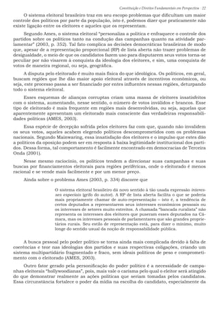 Constituição e Direitos Fundamentais em Perspectiva · 22
O sistema eleitoral brasileiro traz em seu escopo problemas que dificultam um maior
controle dos políticos por parte da população, isto é, podemos dizer que praticamente não
existe ligação entre os eleitores e aqueles que os representam.
Segundo Ames, o sistema eleitoral “personaliza a política e enfraquece o controle dos
partidos sobre os políticos tanto na condução das campanhas quanto na atividade par-
lamentar” (2003, p. 352). Tal fato complica as decisões democráticas brasileiras de modo
que, apesar de a representação proporcional (RP) de lista aberta não trazer problemas de
desigualdade, o meio de que os candidatos fazem uso para disputarem seus votos torna-se
peculiar por não visarem à conquista da ideologia dos eleitores, e sim, uma conquista de
votos de maneira regional, ou seja, geográfica.
A disputa pelo eleitorado é muito mais física do que ideológica. Os políticos, em geral,
buscam regiões que lhe dão maior apoio eleitoral através de incentivos econômicos, ou
seja, este processo passa a ser financiado por entes influentes nessas regiões, deturpando
todo o sistema eleitoral.
Esses esquemas de alianças corruptas criam uma massa de eleitores insatisfeitos
com o sistema, aumentando, nesse sentido, o número de votos inválidos e brancos. Esse
tipo de eleitorado é mais frequente em regiões mais desenvolvidas, ou seja, aquelas que
aparentemente apresentam um eleitorado mais consciente das verdadeiras responsabili-
dades políticas (AMES, 2003).
Essa espécie de decepção sofrida pelos eleitores faz com que, quando não invalidem
os seus votos, aqueles acabem elegendo políticos descomprometidos com os problemas
nacionais. Segundo Mainwaring, essa insatisfação dos eleitores e o impulso que estes dão
a políticos da oposição podem ser em resposta à baixa legitimidade institucional dos parti-
dos. Dessa forma, tal comportamento é facilmente encontrado em democracias de Terceira
Onda (2001).
Nesse mesmo raciocínio, os políticos tendem a direcionar suas campanhas e suas
buscas por financiamentos eleitorais para regiões periféricas, onde o eleitorado é menos
racional e se vende mais facilmente e por um menor preço.
Ainda sobre o problema Ames (2003, p. 334) discorre que
O sistema eleitoral brasileiro dá novo sentido à tão usada expressão interes-
ses especiais (grifo do autor). A RP de lista aberta facilita o que se poderia
mais propriamente chamar de auto-representação – isto é, a tendência de
certos deputados a representarem seus interesses econômicos pessoais ou
os interesses de setores muito estreitos. A chamada “bancada ruralista” não
representa os interesses dos eleitores que puseram esses deputados na Câ-
mara, mas os interesses pessoais de parlamentares que são grandes proprie-
tários rurais. Seu estilo de representação está, para dizer o mínimo, muito
longe do sentido usual da noção de responsabilidade pública.
A busca pessoal pelo poder político se torna ainda mais complicada devido à falta de
coerências e teor nas ideologias dos partidos e suas respectivas coligações, criando um
sistema multipartidário fragmentado e fraco, sem ideais políticos de peso e comprometi-
mento com o eleitorado (AMES, 2003).
Outro fator gerado pela personificação do poder político é a necessidade de campa-
nhas eleitorais “hollywoodianas”, pois, mais vale o carisma pelo qual o eleitor será atingido
do que demonstrar realmente as ações políticas que seriam tomadas pelos candidatos.
Essa circunstância fortalece o poder da mídia na escolha do candidato, especialmente da
 