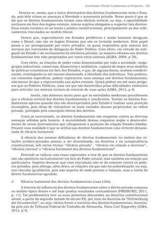 Constituição e Direitos Fundamentais em Perspectiva · 220
Denota-se, assim, que o único destinatário dos direitos fundamentais seria o Esta-
do, pois dele viriam as ameaças à liberdade e autonomia privada. Nesse ponto é que se
diz que os direitos fundamentais teriam uma eficácia vertical, ou seja, a oponibilidade
exclusiva em face dos órgãos estatais, únicos sujeitos obrigados a respeitar tais direitos.
Essa noção enraizou-se na teoria e prática constitucionais, principalmente as dos orde-
namentos vinculados ao modelo liberal.
	Ocorre que, especialmente em Estados periféricos e ainda bastante desiguais
como o Brasil, não são os órgãos Estatais que são os Leviatãs modernos. Este papel
passa a ser protagonizado por entes privados, os quais respondem pela maioria dos
serviços por intermédio de delegação do Poder Público. Com efeito, em virtude da miti-
gação do Estado e do avultamento da iniciativa privada, as maiores ofensas aos direitos
fundamentais tem sido perpetradas por entes extra-estatais (AGRA, 2009, p.78).
	Com efeito, as relações de poder estão disseminadas por toda a sociedade: mega-
grupos industriais, comerciais, financeiros e midiáticos, capazes de impor seus modelos
de políticas econômicas em face dos Estados, e que, de alguma forma, acabam condicio-
nando, restringindo ou até mesmo eliminando, a liberdade dos indivíduos. Tais poderes,
em contextos específicos, podem representar uma ameaça aos direitos fundamentais,
não menor do que a representada nas ações estatais. Quiçá podem ser até mais perigo-
sos que os Poderes Públicos, uma vez que são favorecidos pelas dificuldades existentes
para articular um sistema incisivo de controle de suas ações (LIMA, 2012, p.4).
	 Assim, não demorou muito para que as sociedades modernas percebessem
que a eficácia vertical dos direitos fundamentais é insuficiente. Tutelar os direitos fun-
damentais apenas quando eles são desrespeitados pelo Estado é realizar uma proteção
incompleta, pois deixa de vislumbrar os mais variados abusos perpetrados na esfera
privada, protegida pela concepção liberal dos direitos.
	Como já mencionado, os direitos fundamentais são respostas contra as diversas
ameaças sofridas pelo homem. A mutabilidade dessas respostas impõe o desenvolvi-
mento de novos instrumentos que ultrapassem a proteção da relação Estado-cidadão.
Perante essa realidade é que se atribui aos direitos fundamentais uma vertente denomi-
nada de eficácia horizontal.
	A eficácia das normas definidoras de direitos fundamentais no âmbito das re-
lações jurídico-privadas passou a ser denominada, na doutrina e na jurisprudência
constitucional, sob vários títulos: “eficácia privada” , “eficácia em relação a terceiros” ,
“eficácia externa“ e “eficácia horizontal dos direitos fundamentais”.
	Pretende-se enfocar com essas expressões a tese de que os direitos fundamentais
não são oponíveis exclusivamente em face do Poder estatal, mas também em relação aos
particulares. Importa destacar que essa vinculação não se dá somente contra os pode-
res privados, pois alberga, além deles, as relações em que não há subordinação, ou seja,
nos vínculos igualitários, pois não importa de onde provem a violação, mas a tutela do
direito fundamental agredido.
2.	 Eficácia horizontal dos direitos fundamentais (caso Lüth)
	 A história da influência dos direitos fundamentais sobre o direito privado começou
no âmbito típico destes e até hoje produz resultados contundentes (FREIBURG, 2011,
p. 11). Tal problemática teve as suas primeiras discussões na doutrina constitucional
alemã, a partir da segunda metade do século XX, por meio da doutrina da “Drittwirkung
der Grundrechte”, ou seja, efeitos frente a terceiros dos direitos fundamentais, formula-
da pelo juiz do Tribunal Federal do Trabalho da Alemanha, Hans Carl Nipperdey (LIMA,
2012, p.4).
 