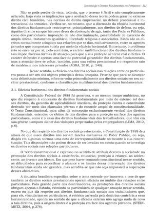 Constituição e Direitos Fundamentais em Perspectiva · 222
	Não se pode perder de vista, todavia, que o terreno é fértil e não completamente
aclarado, haja vista as implicações que a aceitação dessa teoria podem gerar no extenso
direito civil brasileiro, nas normas de direito empresarial, no debate processual e in-
ternacional da temática. Verifica-se, no entanto, que a discussão da eficácia horizontal
dos direitos fundamentais restringe-se, principalmente, aos direitos de defesa, ou seja,
àqueles direitos em que há mero dever de abstenção de agir, tanto dos Poderes Públicos,
como dos particulares: imposição de não discriminação, possibilidade de exercício de
ampla defesa, tratamento igualitário, liberdade religiosa e associativa. Estes são os di-
reitos normalmente atingidos nas relações que se dão, exclusivamente, entre os agentes
privados que comportam tutela por meio da eficácia horizontal. Entretanto, o problema
não se encerra por aí, pelo contrário, o caráter multifuncional dos direitos fundamen-
tais impõe diversas formas de atuação para que a sua proteção se torne real e efetiva. O
caráter defensivo é apenas uma face do potencial garantidor dos direitos fundamentais,
mas a atenção deve se voltar, também, para sua esfera prestacional e o respectivo raio
de incidência nos interesses privados (AGRA, 2010, p. 548).
	 Nesse sentido, a eficácia dos direitos sociais nas relações entre os particula-
res passa a ser um dos objetos principais dessa pesquisa. Frise-se que para se alcançar
uma delimitação mínima, o foco se volta primordialmente aos direitos sociais em seu ca-
ráter prestacional, conforme a classificação multifuncional dos direitos fundamentais.
3.1. Eficácia horizontal dos direitos fundamentais sociais
	A Constituição Federal de 1988 foi generosa, e ao mesmo tempo ambiciosa, no
que diz respeito à concessão de direitos fundamentais por meio do extenso rol des-
ses direitos, da garantia de aplicabilidade imediata, da proteção contra o constituinte
derivado por meio das cláusulas pétreas e do controle amplo de constitucionalidade.
O Texto Constitucional, para além da concepção exclusivamente vertical dos direitos
fundamentais, estendeu os efeitos de tais direitos para a proteção em face dos agentes
particulares, como é o caso dos direitos fundamentais dos trabalhadores, que têm em
sua gênese o amparo diante das violações perpetradas pelos empregadores (LIMA, 2012,
p.6).
	No que diz respeito aos direitos sociais prestacionais, a Constituição de 1988 deu
sinais de que esses direitos não seriam tarefas exclusivas do Poder Público, ou seja,
dispôs em algumas normas uma nota de corresponsabilidade no tocante à sua concre-
tização. Tais disposições não podem deixar de ser levadas em conta quando se investiga
os direitos sociais nas relações particulares.
	O Texto Constitucional é expresso no sentido de atribuir deveres à sociedade na
promoção dos direitos sociais à assistência, educação, proteção à criança, ao adoles-
cente, ao jovem e aos idosos. Em que pese haver comando constitucional nesse sentido,
as dificuldades para especificar o alcance e os limites dessa intervenção dos direitos
fundamentais ainda são grandes, mas acredita-se que não seja impossível a superação
desses obstáculos.
	A doutrina brasileira específica sobre o tema entende por incorreta a tese de que
também os direitos sociais prestacionais operam eficácia no âmbito das relações entre
particulares. Para grande parte dos doutrinadores, as prestações dos direitos sociais
obrigam apenas o Estado, eximindo os particulares de qualquer atuação nesse sentido,
exceto no que diz respeito aos direitos fundamentais sociais dos trabalhadores que,
para ele, vinculariam os particulares. A retórica carreada pela doutrina contrária a essa
horizontalidade, aponta no sentido de que a eficácia externa não agrega nada de novo
a tais direitos, pois a origem destes é a proteção em face dos agentes privados. (STEIN-
METZ, 2004, p.278).
 