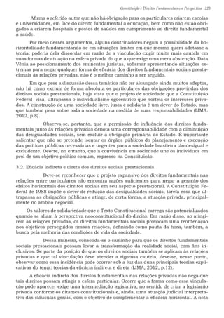 Constituição e Direitos Fundamentais em Perspectiva · 223
	 Afirma o referido autor que não há obrigação para os particulares criarem escolas
e universidades, em face do direito fundamental à educação, bem como não estão obri-
gados a criarem hospitais e postos de saúdes em cumprimento ao direito fundamental
à saúde.
	Por meio desses argumentos, alguns doutrinadores negam a possibilidade da ho-
rizontalidade fundamentando-se em situações limites em que mesmo quem adotasse a
teoria, poderia dela discordar em razão de a vinculação exigir muito mais cautela em
suas formas de atuação na esfera privada do que a que exige uma mera abstenção. Data
Vênia ao posicionamento dos eminentes juristas, sofismar apresentando situações ex-
tremas para negar qualquer forma de eficácia dos direitos fundamentais sociais presta-
cionais às relações privadas, não é o melhor caminho a ser seguido.
	Em que pese a discussão dessa temática não ter alcançado ainda muitos adeptos,
não há como excluir de forma absoluta os particulares das obrigações provindas dos
direitos sociais prestacionais, haja vista que o projeto de sociedade que a Constituição
Federal visa, ultrapassa o individualismo egocêntrico que norteia os interesses priva-
dos. A construção de uma sociedade livre, justa e solidária é um dever do Estado, mas
que também pesa sobre toda a sociedade na medida de suas responsabilidades (LIMA,
2012, p.8).
	 Observa-se, portanto, que a permissão de influência dos direitos funda-
mentais junto às relações privadas denota uma corresponsabilidade com a diminuição
das desigualdades sociais, sem excluir a obrigação primária do Estado. É importante
salientar que não se pretende isentar os órgãos públicos do planejamento e execução
das políticas públicas necessárias e urgentes para a sociedade brasileira tão desigual e
excludente. Ocorre, no entanto, que a convivência em sociedade une os indivíduos em
prol de um objetivo político comum, expresso na Constituição.
3.2. Eficácia indireta e direta dos direitos sociais prestacionais.
	 Deve-se reconhecer que o projeto expansivo dos direitos fundamentais nas
relações entre particulares não encontra razões suficientes para negar a geração dos
efeitos horizontais dos direitos sociais em seu aspecto prestacional. A Constituição Fe-
deral de 1988 impõe o dever de redução das desigualdades sociais, tarefa essa que ul-
trapassa as obrigações públicas e atinge, de certa forma, a atuação privada, principal-
mente no âmbito negocial.
Os valores de solidariedade que o Texto Constitucional carrega são potencializados
quando se aliam à perspectiva neoconstitucional do direito. Em razão disso, ao atingi-
rem as relações privadas, os direitos fundamentais sociais provocam uma reordenação
nos objetivos perseguidos nessas relações, definindo como pauta da hora, também, a
busca pela melhoria das condições de vida da sociedade.
	 Dessa maneira, consolida-se o caminho para que os direitos fundamentais
sociais prestacionais possam levar a transformação da realidade social, com fins in-
clusivos. Se parte da posição de que os direitos sociais também se aplicam às relações
privadas e que tal vinculação deve atender a rigorosa cautela, deve-se, nesse ponto,
observar como essa incidência pode ocorrer sob a luz das duas principais teorias expli-
cativas do tema: teorias da eficácia indireta e direta (LIMA, 2012, p.12).
	A eficácia indireta dos direitos fundamentais nas relações privadas não nega que
tais direitos possam atingir a esfera particular. Ocorre que a forma como essa vincula-
ção pode aparecer exige uma intermediação legislativa, no sentido de criar a legislação
privada conforme os ditames constitucionais e, ainda, uma atuação judicial interpreta-
tiva das cláusulas gerais, com o objetivo de complementar a eficácia horizontal. A nota
 