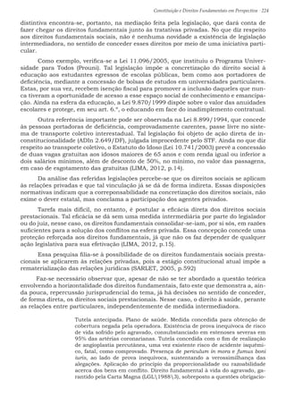Constituição e Direitos Fundamentais em Perspectiva · 224
distintiva encontra-se, portanto, na mediação feita pela legislação, que dará conta de
fazer chegar os direitos fundamentais junto às tratativas privadas. No que diz respeito
aos direitos fundamentais sociais, não é nenhuma novidade a existência de legislação
intermediadora, no sentido de conceder esses direitos por meio de uma iniciativa parti-
cular.
	Como exemplo, verifica-se a Lei 11.096/2005, que instituiu o Programa Univer-
sidade para Todos (Prouni). Tal legislação impõe a concretização do direito social à
educação aos estudantes egressos de escolas públicas, bem como aos portadores de
deficiência, mediante a concessão de bolsas de estudos em universidades particulares.
Estas, por sua vez, recebem isenção fiscal para promover a inclusão daqueles que nun-
ca tiveram a oportunidade de acesso a esse espaço social de conhecimento e emancipa-
ção. Ainda na esfera da educação, a Lei 9.870/1999 dispõe sobre o valor das anuidades
escolares e protege, em seu art. 6.º, o educando em face do inadimplemento contratual.
	Outra referência importante pode ser observada na Lei 8.899/1994, que concede
às pessoas portadoras de deficiência, comprovadamente carentes, passe livre no siste-
ma de transporte coletivo interestadual. Tal legislação foi objeto de ação direta de in-
constitucionalidade (ADIn 2.649/DF), julgada improcedente pelo STF. Ainda no que diz
respeito ao transporte coletivo, o Estatuto do Idoso (Lei 10.741/2003) prevê a concessão
de duas vagas gratuitas aos idosos maiores de 65 anos e com renda igual ou inferior a
dois salários mínimos, além de desconto de 50%, no mínimo, no valor das passagens,
em caso de esgotamento das gratuitas (LIMA, 2012, p.14).
	Da análise das referidas legislações percebe-se que os direitos sociais se aplicam
às relações privadas e que tal vinculação já se dá de forma indireta. Essas disposições
normativas indicam que a correponsabilidade na concretização dos direitos sociais, não
exime o dever estatal, mas conclama a participação dos agentes privados.
	Tarefa mais difícil, no entanto, é postular a eficácia direta dos direitos sociais
prestacionais. Tal eficácia se dá sem uma medida intermediária por parte do legislador
ou do juiz, nesse caso, os direitos fundamentais consolidar-se-iam, por si sós, em razões
suficientes para a solução dos conflitos na esfera privada. Essa concepção concede uma
proteção reforçada aos direitos fundamentais, já que não os faz depender de qualquer
ação legislativa para sua efetivação (LIMA, 2012, p.15).
	Essa pesquisa filia-se à possibilidade de os direitos fundamentais sociais presta-
cionais se aplicarem às relações privadas, pois a estágio constitucional atual impõe a
rematerialização das relações jurídicas (SARLET, 2005, p.592)
Faz-se necessário observar que, apesar de não se ter abordado a questão teórica
envolvendo a horizontalidade dos direitos fundamentais, fato este que demonstra a, ain-
da pouca, repercussão jurisprudencial do tema, já há decisões no sentido de conceder,
de forma direta, os direitos sociais prestacionais. Nesse caso, o direito à saúde, perante
as relações entre particulares, independentemente de medida intermediadora.
Tutela antecipada. Plano de saúde. Medida concedida para obtenção de
cobertura negada pela operadora. Existência de prova inequívoca de risco
de vida sofrido pelo agravado, consubstanciado em estenoses severas em
95% das artérias coronarianas. Tutela concedida com o fim de realização
de angioplastia percutânea, uma vez existente risco de acidente isquêmi-
co, fatal, como comprovado. Presença de periculum in mora e fumus boni
iuris, ao lado de prova inequívoca, sustentando a verossimilhança das
alegações. Aplicação do princípio da proporcionalidade ou razoabilidade
acerca dos bens em conflito. Direito fundamental à vida do agravado, ga-
rantido pela Carta Magna (LGL19883), sobreposto a questões obrigacio-
 