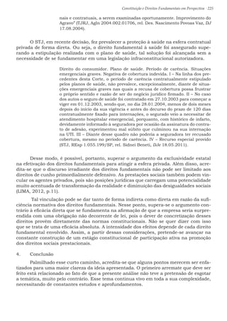Constituição e Direitos Fundamentais em Perspectiva · 225
nais e contratuais, a serem examinadas oportunamente. Improvimento do
Agravo” (TJRJ, AgIn 2004.002.01706, rel. Des. Nascimento Povoas Vaz, DJ
17.08.2004).
	O STJ, em recente decisão, fez prevalecer a proteção à saúde na esfera contratual
privada de forma direta. Ou seja, o direito fundamental à saúde foi assegurado supe-
rando a estipulação realizada com o plano de saúde, tal solução foi alcançada sem a
necessidade de se fundamentar em uma legislação infraconstitucional autorizadora.
Direito do consumidor. Plano de saúde. Período de carência. Situações
emergenciais graves. Negativa de cobertura indevida. I – Na linha dos pre-
cedentes desta Corte, o período de carência contratualmente estipulado
pelos planos de saúde, não prevalece, excepcionalmente, diante de situa-
ções emergenciais graves nas quais a recusa de cobertura possa frustrar
o próprio sentido e razão de ser do negócio jurídico firmado. II – No caso
dos autos o seguro de saúde foi contratado em 27.10.2003 para começar a
viger em 01.12.2003, sendo que, no dia 28.01.2004, menos de dois meses
depois do início da sua vigência e antes do decurso do prazo de 120 dias
contratualmente fixado para internações, o segurado veio a necessitar de
atendimento hospitalar emergencial, porquanto, com histórico de infarto,
devidamente informado à seguradora por ocasião da assinatura do contra-
to de adesão, experimentou mal súbito que culminou na sua internação
na UTI. III – Diante desse quadro não poderia a seguradora ter recusado
cobertura, mesmo no período de carência. IV – Recurso especial provido
(STJ, REsp 1.055.199/SP, rel. Sidnei Beneti, DJe 18.05.2011).
	Desse modo, é possível, portanto, superar o argumento da exclusividade estatal
na efetivação dos direitos fundamentais para atingir a esfera privada. Além disso, acre-
dita-se que o discurso irradiante dos direitos fundamentais não pode ser limitado aos
direitos de cunho primordialmente defensivo. As prestações sociais também podem vin-
cular os agentes privados, pois são posições jurídicas que carregam uma potencialidade
muito acentuada de transformação da realidade e diminuição das desigualdades sociais
(LIMA, 2012, p.11).
	 Tal vinculação pode se dar tanto de forma indireta como direta em razão da sufi-
ciência normativa dos direitos fundamentais. Nesse ponto, supera-se o argumento con-
trário à eficácia direta que se fundamenta na afirmação de que a empresa seria surpre-
endida com uma obrigação não decorrente de lei, pois o dever de concretização desses
direitos provém diretamente das normas constitucionais. Não se quer dizer com isso
que se trata de uma eficácia absoluta. A intensidade dos efeitos depende de cada direito
fundamental envolvido. Assim, a partir dessas considerações, pretende-se avançar na
constante construção de um estágio constitucional de participação ativa na promoção
dos direitos sociais prestacionais.
4.	 Conclusão
	Palmilhado esse curto caminho, acredita-se que alguns pontos merecem ser enfa-
tizados para uma maior clareza da ideia apresentada. O primeiro arremate que deve ser
feito está relacionado ao fato de que a presente análise não teve a pretensão de esgotar
a temática, muito pelo contrário. Esse tema continua vivo em toda a sua complexidade,
necessitando de constantes estudos e aprofundamentos.
 