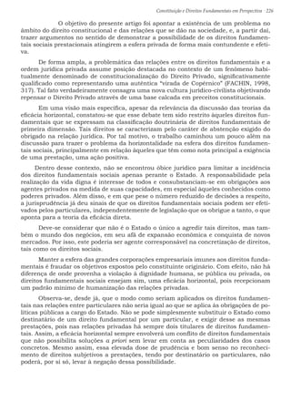 Constituição e Direitos Fundamentais em Perspectiva · 226
	 O objetivo do presente artigo foi apontar a existência de um problema no
âmbito do direito constitucional e das relações que se dão na sociedade, e, a partir daí,
trazer argumentos no sentido de demonstrar a possibilidade de os direitos fundamen-
tais sociais prestacionais atingirem a esfera privada de forma mais contundente e efeti-
va.
	De forma ampla, a problemática das relações entre os direitos fundamentais e a
ordem jurídica privada assume posição destacada no contexto de um fenômeno habi-
tualmente denominado de constitucionalização do Direito Privado, significativamente
qualificado como representando uma autêntica “virada de Copérnico” (FACHIN, 1998,
317). Tal fato verdadeiramente consagra uma nova cultura jurídico-civilista objetivando
repensar o Direito Privado através de uma base calcada em preceitos constitucionais.
	Em uma visão mais específica, apesar da relevância da discussão das teorias da
eficácia horizontal, constatou-se que esse debate tem sido restrito àqueles direitos fun-
damentais que se expressam na classificação doutrinária de direitos fundamentais de
primeira dimensão. Tais direitos se caracterizam pelo caráter de abstenção exigido do
obrigado na relação jurídica. Por tal motivo, o trabalho caminhou um pouco além na
discussão para trazer o problema da horizontalidade na esfera dos direitos fundamen-
tais sociais, principalmente em relação àqueles que têm como nota principal a exigência
de uma prestação, uma ação positiva.
Dentro desse contexto, não se encontrou óbice jurídico para limitar a incidência
dos direitos fundamentais sociais apenas perante o Estado. A responsabilidade pela
realização da vida digna é interesse de todos e consubstanciam-se em obrigações aos
agentes privados na medida de suas capacidades, em especial àqueles conhecidos como
poderes privados. Além disso, e em que pese o número reduzido de decisões a respeito,
a jurisprudência já deu sinais de que os direitos fundamentais sociais podem ser efeti-
vados pelos particulares, independentemente de legislação que os obrigue a tanto, o que
aponta para a teoria da eficácia direta.
	Deve-se considerar que não é o Estado o único a agredir tais direitos, mas tam-
bém o mundo dos negócios, em seu afã de expansão econômica e conquista de novos
mercados. Por isso, este poderia ser agente corresponsável na concretização de direitos,
tais como os direitos sociais.
	Manter a esfera das grandes corporações empresariais imunes aos direitos funda-
mentais é fraudar os objetivos expostos pelo constituinte originário. Com efeito, não há
diferença de onde provenha a violação à dignidade humana, se pública ou privada, os
direitos fundamentais sociais ensejam sim, uma eficácia horizontal, pois recepcionam
um padrão mínimo de humanização das relações privadas.
	 Observa-se, desde já, que o modo como seriam aplicados os direitos fundamen-
tais nas relações entre particulares não seria igual ao que se aplica às obrigações de po-
líticas públicas a cargo do Estado. Não se pode simplesmente substituir o Estado como
destinatário de um direito fundamental por um particular, e exigir desse as mesmas
prestações, pois nas relações privadas há sempre dois titulares de direitos fundamen-
tais. Assim, a eficácia horizontal sempre envolverá um conflito de direitos fundamentais
que não possibilita soluções a priori sem levar em conta as peculiaridades dos casos
concretos. Mesmo assim, essa elevada dose de prudência e bom senso no reconheci-
mento de direitos subjetivos a prestações, tendo por destinatário os particulares, não
poderá, por si só, levar à negação dessa possibilidade.
 