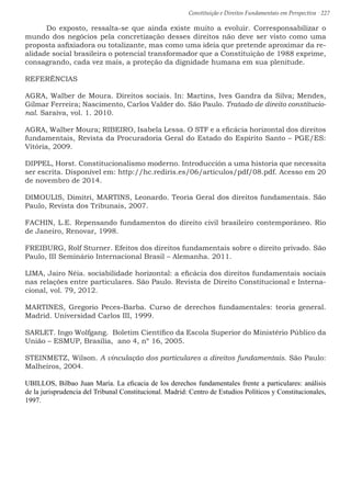 Constituição e Direitos Fundamentais em Perspectiva · 227
	 Do exposto, ressalta-se que ainda existe muito a evoluir. Corresponsabilizar o
mundo dos negócios pela concretização desses direitos não deve ser visto como uma
proposta asfixiadora ou totalizante, mas como uma ideia que pretende aproximar da re-
alidade social brasileira o potencial transformador que a Constituição de 1988 exprime,
consagrando, cada vez mais, a proteção da dignidade humana em sua plenitude.
REFERÊNCIAS
AGRA, Walber de Moura. Direitos sociais. In: Martins, Ives Gandra da Silva; Mendes,
Gilmar Ferreira; Nascimento, Carlos Valder do. São Paulo. Tratado de direito constitucio-
nal. Saraiva, vol. 1. 2010.
AGRA, Walber Moura; RIBEIRO, Isabela Lessa. O STF e a eficácia horizontal dos direitos
fundamentais, Revista da Procuradoria Geral do Estado do Espírito Santo – PGE/ES:
Vitória, 2009.
DIPPEL, Horst. Constitucionalismo moderno. Introducción a uma historia que necessita
ser escrita. Disponível em: http://hc.rediris.es/06/articulos/pdf/08.pdf. Acesso em 20
de novembro de 2014.
DIMOULIS, Dimitri, MARTINS, Leonardo. Teoria Geral dos direitos fundamentais. São
Paulo, Revista dos Tribunais, 2007.
FACHIN, L.E. Repensando fundamentos do direito civil brasileiro contemporâneo. Rio
de Janeiro, Renovar, 1998.
FREIBURG, Rolf Sturner. Efeitos dos direitos fundamentais sobre o direito privado. São
Paulo, III Seminário Internacional Brasil – Alemanha. 2011.
LIMA, Jairo Néia. sociabilidade horizontal: a eficácia dos direitos fundamentais sociais
nas relações entre particulares. São Paulo. Revista de Direito Constitucional e Interna-
cional, vol. 79, 2012.
MARTINES, Gregorio Peces-Barba. Curso de derechos fundamentales: teoria general.
Madrid. Universidad Carlos III, 1999.
SARLET. Ingo Wolfgang. Boletim Científico da Escola Superior do Ministério Público da
União – ESMUP, Brasília, ano 4, nº 16, 2005.	
STEINMETZ, Wilson. A vinculação dos particulares a direitos fundamentais. São Paulo:
Malheiros, 2004.
UBILLOS, Bilbao Juan María. La eficacia de los derechos fundamentales frente a particulares: análisis
de la jurisprudencia del Tribunal Constitucional. Madrid: Centro de Estudios Políticos y Constitucionales,
1997.
 