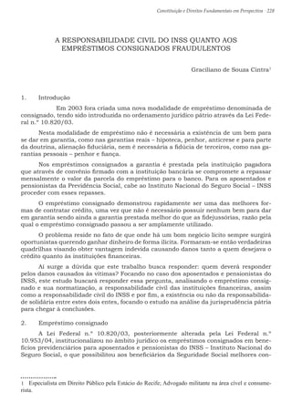 Constituição e Direitos Fundamentais em Perspectiva · 228
A RESPONSABILIDADE CIVIL DO INSS QUANTO AOS
EMPRÉSTIMOS CONSIGNADOS FRAUDULENTOS
Graciliano de Souza Cintra1
1.	 Introdução
	 Em 2003 fora criada uma nova modalidade de empréstimo denominada de
consignado, tendo sido introduzida no ordenamento jurídico pátrio através da Lei Fede-
ral n.º 10.820/03.
	 Nesta modalidade de empréstimo não é necessária a existência de um bem para
se dar em garantia, como nas garantias reais – hipoteca, penhor, anticrese e para parte
da doutrina, alienação fiduciária, nem é necessária a fidúcia de terceiros, como nas ga-
rantias pessoais – penhor e fiança.
	 Nos empréstimos consignados a garantia é prestada pela instituição pagadora
que através de convênio firmado com a instituição bancária se compromete a repassar
mensalmente o valor da parcela do empréstimo para o banco. Para os aposentados e
pensionistas da Previdência Social, cabe ao Instituto Nacional do Seguro Social – INSS
proceder com esses repasses.
	 O empréstimo consignado demonstrou rapidamente ser uma das melhores for-
mas de contratar crédito, uma vez que não é necessário possuir nenhum bem para dar
em garantia sendo ainda a garantia prestada melhor do que as fidejussórias, razão pela
qual o empréstimo consignado passou a ser amplamente utilizado.
	 O problema reside no fato de que onde há um bom negócio lícito sempre surgirá
oportunistas querendo ganhar dinheiro de forma ilícita. Formaram-se então verdadeiras
quadrilhas visando obter vantagem indevida causando danos tanto a quem desejava o
crédito quanto às instituições financeiras.
	 Aí surge a dúvida que este trabalho busca responder: quem deverá responder
pelos danos causados às vítimas? Focando no caso dos aposentados e pensionistas do
INSS, este estudo buscará responder essa pergunta, analisando o empréstimo consig-
nado e sua normatização, a responsabilidade civil das instituições financeiras, assim
como a responsabilidade civil do INSS e por fim, a existência ou não da responsabilida-
de solidária entre estes dois entes, focando o estudo na análise da jurisprudência pátria
para chegar à conclusões.
2.	 Empréstimo consignado
	A Lei Federal n.º 10.820/03, posteriormente alterada pela Lei Federal n.º
10.953/04, institucionalizou no âmbito jurídico os empréstimos consignados em bene-
fícios previdenciários para aposentados e pensionistas do INSS – Instituto Nacional do
Seguro Social, o que possibilitou aos beneficiários da Seguridade Social melhores con-
1  Especialista em Direito Público pela Estácio do Recife; Advogado militante na área cível e consume-
rista.
 