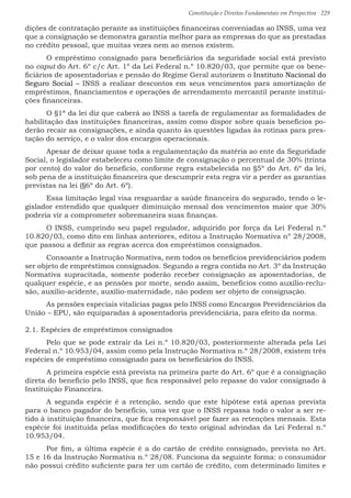 Constituição e Direitos Fundamentais em Perspectiva · 229
dições de contratação perante as instituições financeiras conveniadas ao INSS, uma vez
que a consignação se demonstra garantia melhor para as empresas do que as prestadas
no crédito pessoal, que muitas vezes nem ao menos existem.
	 O empréstimo consignado para beneficiários da seguridade social está previsto
no caput do Art. 6º c/c Art. 1º da Lei Federal n.º 10.820/03, que permite que os bene-
ficiários de aposentadorias e pensão do Regime Geral autorizem o Instituto Nacional do
Seguro Social – INSS a realizar descontos em seus vencimentos para amortização de
empréstimos, financiamentos e operações de arrendamento mercantil perante institui-
ções financeiras.
	 O §1ª da lei diz que caberá ao INSS a tarefa de regulamentar as formalidades de
habilitação das instituições financeiras, assim como dispor sobre quais benefícios po-
derão recair as consignações, e ainda quanto às questões ligadas às rotinas para pres-
tação do serviço, e o valor dos encargos operacionais.
	 Apesar de deixar quase toda a regulamentação da matéria ao ente da Seguridade
Social, o legislador estabeleceu como limite de consignação o percentual de 30% (trinta
por cento) do valor do benefício, conforme regra estabelecida no §5º do Art. 6º da lei,
sob pena de a instituição financeira que descumprir esta regra vir a perder as garantias
previstas na lei (§6º do Art. 6º).
	 Essa limitação legal visa resguardar a saúde financeira do segurado, tendo o le-
gislador entendido que qualquer diminuição mensal dos vencimentos maior que 30%
poderia vir a comprometer sobremaneira suas finanças.
	 O INSS, cumprindo seu papel regulador, adquirido por força da Lei Federal n.º
10.820/03, como dito em linhas anteriores, editou a Instrução Normativa nº 28/2008,
que passou a definir as regras acerca dos empréstimos consignados.
	 Consoante a Instrução Normativa, nem todos os benefícios previdenciários podem
ser objeto de empréstimos consignados. Segundo a regra contida no Art. 3º da Instrução
Normativa supracitada, somente poderão receber consignação as aposentadorias, de
qualquer espécie, e as pensões por morte, sendo assim, benefícios como auxílio-reclu-
são, auxílio-acidente, auxílio-maternidade, não podem ser objeto de consignação.
	 As pensões especiais vitalícias pagas pelo INSS como Encargos Previdenciários da
União – EPU, são equiparadas à aposentadoria previdenciária, para efeito da norma.
2.1. Espécies de empréstimos consignados
	 Pelo que se pode extrair da Lei n.º 10.820/03, posteriormente alterada pela Lei
Federal n.º 10.953/04, assim como pela Instrução Normativa n.º 28/2008, existem três
espécies de empréstimo consignado para os beneficiários do INSS.
	 A primeira espécie está prevista na primeira parte do Art. 6º que é a consignação
direta do benefício pelo INSS, que fica responsável pelo repasse do valor consignado à
Instituição Financeira.
	 A segunda espécie é a retenção, sendo que este hipótese está apenas prevista
para o banco pagador do benefício, uma vez que o INSS repassa todo o valor a ser re-
tido à instituição financeira, que fica responsável por fazer as retenções mensais. Esta
espécie foi instituída pelas modificações do texto original advindas da Lei Federal n.º
10.953/04.
	Por fim, a última espécie é a do cartão de crédito consignado, prevista no Art.
15 e 16 da Instrução Normativa n.º 28/08. Funciona da seguinte forma: o consumidor
não possui crédito suficiente para ter um cartão de crédito, com determinado limites e
 
