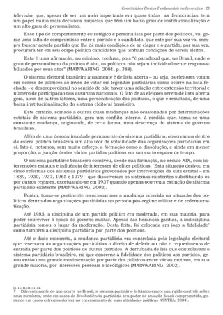 Constituição e Direitos Fundamentais em Perspectiva · 23
televisão, que, apesar de ser um meio importante em quase todas as democracias, tem
um papel muito mais decisivos naquelas que têm um baixo grau de institucionalização e
um alto grau de personalismo.
Esse tipo de comportamento estratégico e personalista por parte dos políticos, vai ge-
rar uma falta de compromisso entre o partido e o candidato, que este por sua vez vai sem-
pre buscar aquele partido que lhe dê mais condições de se eleger e o partido, por sua vez,
procurará ter em seu corpo político candidatos que tenham condições de serem eleitos.
Esta é uma afirmação, no mínimo, confusa, pois “é paradoxal que, no Brasil, onde o
grau de personalismo da política é alto, os políticos não sejam individualmente responsa-
bilizados por seus atos” (MAINWARING, 2001, p. 388).
O sistema eleitoral brasileiro atualmente é de lista aberta – ou seja, os eleitores votam
em nomes de políticos ao invés de votar em legendas partidárias como ocorre na lista fe-
chada – e desproporcional no sentido de não haver uma relação entre extensão territorial e
número de participação nos assuntos nacionais. O fato de as eleições serem de lista aberta
gera, além de outros fatores, uma personificação dos políticos, o que é resultado, de uma
baixa institucionalização do sistema eleitoral brasileiro.
Este cenário, somado a outras duas mudanças não ocasionadas por determinações
estatais de sistema partidário, gera um conflito interno, à medida que, torna-se uma
constante mudança, originando, de certa forma, uma descrença do sistema de governo
brasileiro.
Além de uma descontinuidade permanente do sistema partidário, observamos dentro
da esfera política brasileira um alto teor de volatilidade das organizações partidárias em
si. Isto é, notamos, sem muito esforço, a formação como a dissolução, e ainda em menor
proporção, a junção destes vários partidos políticos em um curto espaço de tempo.
O sistema partidário brasileiro conviveu, desde sua formação, no século XIX, com in-
tervenções estatais e influência de interesses de elites políticas. Esta situação derivou em
cinco reformas dos sistemas partidários provocados por intervenções da elite estatal – em
1889, 1930, 1937, 1965 e 1979 – que dissolveram os sistemas existentes substituindo-os
por outros regimes, excetuando-se em 1937 quando apenas ocorreu a extinção do sistema
partidário existente (MAINWARING, 2002).
Porém, torna-se pertinente mencionarmos a mudança ocorrida na situação dos po-
líticos dentro das organizações partidárias no período pós-regime militar e de redemocra-
tização.
Até 1985, a disciplina de um partido político era moderada, em sua maioria, para
poder sobreviver à época do governo militar. Apesar das heranças ganhas, a indisciplina
partidária tomou o lugar da moderação. Desta feita, foi colocada em jogo a fidelidade7
como também a disciplina partidária por parte dos políticos.
Até o dado momento, a mudança partidária era controlada pela legislação eleitoral
que reservava às organizações partidárias o direito de deferir ou não o requerimento de
entrada por parte dos políticos de outros partidos. A derrubada de leis que controlavam o
sistema partidário brasileiro, no que concerne à fidelidade dos políticos aos partidos, ge-
rou então uma grande movimentação por parte dos políticos entre vários motivos, em sua
grande maioria, por interesses pessoais e ideológicos (MAINWARING, 2002).
7  Diferentemente do que ocorre no Brasil, o sistema partidário britânico exerce um rígido controle sobre
seus membros, onde em casos de desobediência partidária seu poder de atuação ficará comprometido, po-
dendo em casos extremos derivar no encerramento de suas atividades políticas (CINTRA, 2004).
 