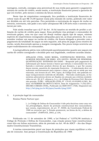 Constituição e Direitos Fundamentais em Perspectiva · 230
vantagens, contudo, consigna uma percentual de sua renda para garantir o pagamento
mínimo do cartão de crédito, sendo assim, a instituição financeira possui a garantia de
que irá receber, pelo menos o mínimo da fatura mensal.
	 Neste tipo de empréstimo consignado, fica proibida a instituição financeira de
cobrar mais do que R$ 15,00 (quinze reais) pela emissão do cartão, podendo este valor
ser dividido em até três parcelas. Fica permitida a contratação de seguro de roubo ou
extravio, entretanto, não pode o seu valor ultrapassar R$ 3,90 (três reais e noventa cen-
tavos) por mês.
	 Vale ainda ressaltar que o § 3º do Art. 16 foi taxativo no sentido de proibir a uti-
lização do cartão de crédito para saque. Essa proibição visa proteger o consumidor de
eventuais golpes, uma vez que caso ele deseje realizar algum tipo de saque, existem
espécies de empréstimos consignados adequadas para tal, as duas primeiras. Se o con-
sumidor realizar um saque no cartão de crédito, ele ficaria obrigado a proceder com o
pagamento da totalidade do saque no mês seguinte, sob pena de pagar juros rotativo do
cartão, sendo descontado apenas a margem consignada. Em pouco tempo ocorreria um
super-endividamento do consumidor.
	 A jurisprudência pátria vem enfrentando questionamentos quanto aos saques em
cartão de crédito consignado e decidido pelo sua ilegalidade, conforme acordão abaixo.
APELAÇÃO CÍVEL. DANO MORAL. CONTRATAÇÃO INDEVIDA. CON-
SUMIDOR INDUZIDO EM ERRO. ATO ILÍCITO. DEVER DE INDENIZAR.
QUANTIFICAÇÃO. EXTENSÃO DO DANO. - Responde pelo pagamento de
indenização por danos morais o banco que induziu o consumidor em erro,
fazendo-o contratar produto diverso do que desejava, o que lhe causou
danos morais, passíveis de reparação financeira. - A indenização deve ser
suficiente exclusivamente para reparar o dano, pois este se mede por sua
extensão, nos termos do art. 944, caput, do Código Civil, não podendo en-
sejar enriquecimento indevido do ofendido. - Havendo condenação, os ho-
norários advocatícios devem ser fixados em atenção aos critérios estabele-
cidos no art. 20, § 3º, alíneas a, b e c, do Código de Processo Civil. Recurso
não provido. (TJMJ - APELAÇÃO CÍVEL N° 1.0145.10.032892-4/001, Re-
lator: GUTEMBER DA MOTA E SILVA, Data de Julgamento: 1º/03/2011,
DÉCIMA CÂMARA CÍVEL, Publicado em ISSN 0447-1768). Disponível em:
http://bd.tjmg.jus.br:80/jspui/handle/tjmg/2207.
3.	 A proteção legal do consumidor
	 Ensina Flavio Tartuce que:
(...) o Código de Defesa do Consumidor é tido pela doutrina como uma nor-
ma principiológica, diante da proteção constitucional dos consumidores,
que consta, especialmente, do art. 5º, XXXII, da Constituição Federal de
1988 ao enunciar que “o Estado promoverá, na forma da lei, a defesa do
consumidor”. (TARTUCE, 2003, p.124).
	 Publicada em 11 de setembro de 1990, a Lei Federal n.º 8.078/90 instituiu o
Código de Proteção e Defesa do Consumidor, cuja criação possui base constitucional,
como dito em linhas anteriores, além de previsão no Art. 48 do ADCT – Ato das Dispo-
sições Constitucionais Transitórias.
	A norma consumerista prevê um leque de proteções que visam equilibrar a rela-
ção de consumo. Isso porque a Constituição da República de 1988
 