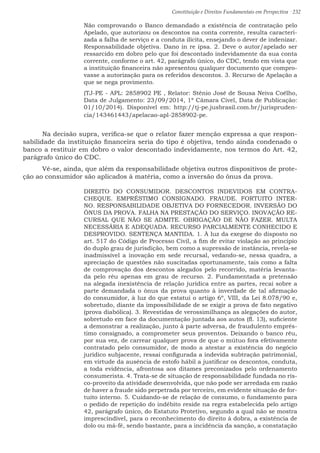 Constituição e Direitos Fundamentais em Perspectiva · 232
Não comprovando o Banco demandado a existência de contratação pelo
Apelado, que autorizou os descontos na conta corrente, resulta caracteri-
zada a falha de serviço e a conduta ilícita, ensejando o dever de indenizar.
Responsabilidade objetiva. Dano in re ipsa. 2. Deve o autor/apelado ser
ressarcido em dobro pelo que foi descontado indevidamente da sua conta
corrente, conforme o art. 42, parágrafo único, do CDC, tendo em vista que
a instituição financeira não apresentou qualquer documento que compro-
vasse a autorização para os referidos descontos. 3. Recurso de Apelação a
que se nega provimento.
(TJ-PE - APL: 2858902 PE , Relator: Stênio José de Sousa Neiva Coêlho,
Data de Julgamento: 23/09/2014, 1ª Câmara Cível, Data de Publicação:
01/10/2014). Disponível em: http://tj-pe.jusbrasil.com.br/jurispruden-
cia/143461443/apelacao-apl-2858902-pe.
	 Na decisão supra, verifica-se que o relator fazer menção expressa a que respon-
sabilidade da instituição financeira seria do tipo é objetiva, tendo ainda condenado o
banco a restituir em dobro o valor descontado indevidamente, nos termos do Art. 42,
parágrafo único do CDC.
	 Vê-se, ainda, que além da responsabilidade objetiva outros dispositivos de prote-
ção ao consumidor são aplicados à matéria, como a inversão do ônus da prova.
DIREITO DO CONSUMIDOR. DESCONTOS INDEVIDOS EM CONTRA-
CHEQUE. EMPRÉSTIMO CONSIGNADO. FRAUDE. FORTUITO INTER-
NO. RESPONSABILIDADE OBJETIVA DO FORNECEDOR. INVERSÃO DO
ÔNUS DA PROVA. FALHA NA PRESTAÇÃO DO SERVIÇO. INOVAÇÃO RE-
CURSAL QUE NÃO SE ADMITE. OBRIGAÇÃO DE NÃO FAZER. MULTA
NECESSÁRIA E ADEQUADA. RECURSO PARCIALMENTE CONHECIDO E
DESPROVIDO. SENTENÇA MANTIDA. 1. À luz da exegese do disposto no
art. 517 do Código de Processo Civil, a fim de evitar violação ao princípio
do duplo grau de jurisdição, bem como a supressão de instância, revela-se
inadmissível a inovação em sede recursal, vedando-se, nessa quadra, a
apreciação de questões não suscitadas oportunamente, tais como a falta
de comprovação dos descontos alegados pelo recorrido, matéria levanta-
da pelo réu apenas em grau de recurso. 2. Fundamentada a pretensão
na alegada inexistência de relação jurídica entre as partes, recai sobre a
parte demandada o ônus da prova quanto à inverdade de tal afirmação
do consumidor, à luz do que estatui o artigo 6º, VIII, da Lei 8.078/90 e,
sobretudo, diante da impossibilidade de se exigir a prova de fato negativo
(prova diabólica). 3. Revestidas de verossimilhança as alegações do autor,
sobretudo em face da documentação juntada aos autos (fl. 13), suficiente
a demonstrar a realização, junto à parte adversa, de fraudulento emprés-
timo consignado, a comprometer seus proventos. Deixando o banco réu,
por sua vez, de carrear qualquer prova de que o mútuo fora efetivamente
contratado pelo consumidor, de modo a atestar a existência do negócio
jurídico subjacente, ressai configurada a indevida subtração patrimonial,
em virtude da ausência de estofo hábil a justificar os descontos, conduta,
a toda evidência, afrontosa aos ditames preconizados pelo ordenamento
consumerista. 4. Trata-se de situação de responsabilidade fundada no ris-
co-proveito da atividade desenvolvida, que não pode ser arredada em razão
de haver a fraude sido perpetrada por terceiro, em evidente situação de for-
tuito interno. 5. Cuidando-se de relação de consumo, o fundamento para
o pedido de repetição do indébito reside na regra estabelecida pelo artigo
42, parágrafo único, do Estatuto Protetivo, segundo a qual não se mostra
imprescindível, para o reconhecimento do direito à dobra, a existência de
dolo ou má-fé, sendo bastante, para a incidência da sanção, a constatação
 