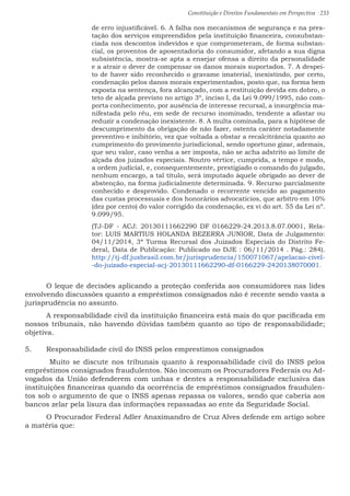 Constituição e Direitos Fundamentais em Perspectiva · 233
de erro injustificável. 6. A falha nos mecanismos de segurança e na pres-
tação dos serviços empreendidos pela instituição financeira, consubstan-
ciada nos descontos indevidos e que comprometeram, de forma substan-
cial, os proventos de aposentadoria do consumidor, afetando a sua digna
subsistência, mostra-se apta a ensejar ofensa a direito da personalidade
e a atrair o dever de compensar os danos morais suportados. 7. A despei-
to de haver sido reconhecido o gravame imaterial, inexistindo, por certo,
condenação pelos danos morais experimentados, posto que, na forma bem
exposta na sentença, fora alcançado, com a restituição devida em dobro, o
teto de alçada previsto no artigo 3º, inciso I, da Lei 9.099/1995, não com-
porta conhecimento, por ausência de interesse recursal, a insurgência ma-
nifestada pelo réu, em sede de recurso inominado, tendente a afastar ou
reduzir a condenação inexistente. 8. A multa cominada, para a hipótese de
descumprimento da obrigação de não fazer, ostenta caráter notadamente
preventivo e inibitório, vez que voltada a obstar a recalcitrância quanto ao
cumprimento do provimento jurisdicional, sendo oportuno gizar, ademais,
que seu valor, caso venha a ser imposta, não se acha adstrito ao limite de
alçada dos juizados especiais. Noutro vértice, cumprida, a tempo e modo,
a ordem judicial, e, consequentemente, prestigiado o comando do julgado,
nenhum encargo, a tal título, será imputado àquele obrigado ao dever de
abstenção, na forma judicialmente determinada. 9. Recurso parcialmente
conhecido e desprovido. Condenado o recorrente vencido ao pagamento
das custas processuais e dos honorários advocatícios, que arbitro em 10%
(dez por cento) do valor corrigido da condenação, ex vi do art. 55 da Lei nº.
9.099/95.
(TJ-DF - ACJ: 20130111662290 DF 0166229-24.2013.8.07.0001, Rela-
tor: LUIS MARTIUS HOLANDA BEZERRA JUNIOR, Data de Julgamento:
04/11/2014, 3ª Turma Recursal dos Juizados Especiais do Distrito Fe-
deral, Data de Publicação: Publicado no DJE : 06/11/2014 . Pág.: 284).
http://tj-df.jusbrasil.com.br/jurisprudencia/150071067/apelacao-civel-
-do-juizado-especial-acj-20130111662290-df-0166229-2420138070001.
	 O leque de decisões aplicando a proteção conferida aos consumidores nas lides
envolvendo discussões quanto a empréstimos consignados não é recente sendo vasta a
jurisprudência no assunto.
	 A responsabilidade civil da instituição financeira está mais do que pacificada em
nossos tribunais, não havendo dúvidas também quanto ao tipo de responsabilidade;
objetiva.
5.	 Responsabilidade civil do INSS pelos emprestimos consignados
	 Muito se discute nos tribunais quanto à responsabilidade civil do INSS pelos
empréstimos consignados fraudulentos. Não incomum os Procuradores Federais ou Ad-
vogados da União defenderem com unhas e dentes a responsabilidade exclusiva das
instituições financeiras quando da ocorrência de empréstimos consignados fraudulen-
tos sob o argumento de que o INSS apenas repassa os valores, sendo que caberia aos
bancos zelar pela lisura das informações repassadas ao ente da Seguridade Social.
	 O Procurador Federal Adler Anaximandro de Cruz Alves defende em artigo sobre
a matéria que:
 