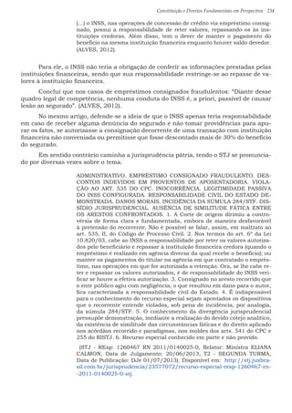 Constituição e Direitos Fundamentais em Perspectiva · 234
(...) o INSS, nas operações de concessão de crédito via empréstimo consig-
nado, possui a responsabilidade de reter valores, repassando os às ins-
tituições credoras. Além disso, tem o dever de manter o pagamento do
benefício na mesma instituição financeira enquanto houver saldo devedor.
(ALVES, 2012).
	 Para ele, o INSS não teria a obrigação de conferir as informações prestadas pelas
instituições financeiras, sendo que sua responsabilidade restringe-se ao repasse de va-
lores à instituição financeira.
	 Conclui que nos casos de empréstimos consignados fraudulentos: “Diante desse
quadro legal de competência, nenhuma conduta do INSS é, a priori, passível de causar
lesão ao segurado”. (ALVES, 2012).
	 No mesmo artigo, defende-se a ideia de que o INSS apenas teria responsabilidade
em caso de receber alguma denúncia do segurado e não tomar providências para apu-
rar os fatos, se autorizasse a consignação decorrente de uma transação com instituição
financeira não conveniada ou permitisse que fosse descontado mais de 30% do benefício
do segurado.
	 Em sentido contrário caminha a jurisprudência pátria, tendo o STJ se pronuncia-
do por diversas vezes sobre o tema.
ADMINISTRATIVO. EMPRÉSTIMO CONSIGNADO FRAUDULENTO. DES-
CONTOS INDEVIDOS EM PROVENTOS DE APOSENTADORIA. VIOLA-
ÇÃO AO ART. 535 DO CPC. INOCORRÊNCIA. LEGITIMIDADE PASSIVA
DO INSS CONFIGURADA. RESPONSABILIDADE CIVIL DO ESTADO DE-
MONSTRADA. DANOS MORAIS. INCIDÊNCIA DA SÚMULA 284/STF. DIS-
SÍDIO JURISPRUDENCIAL. AUSÊNCIA DE SIMILITUDE FÁTICA ENTRE
OS ARESTOS CONFRONTADOS. 1. A Corte de origem dirimiu a contro-
vérsia de forma clara e fundamentada, embora de maneira desfavorável
à pretensão do recorrente. Não é possível se falar, assim, em maltrato ao
art. 535, II, do Código de Processo Civil. 2. Nos termos do art. 6º da Lei
10.820/03, cabe ao INSS a responsabilidade por reter os valores autoriza-
dos pelo beneficiário e repassar à instituição financeira credora (quando o
empréstimo é realizado em agência diversa da qual recebe o benefício); ou
manter os pagamentos do titular na agência em que contratado o emprés-
timo, nas operações em que for autorizada a retenção. Ora, se lhe cabe re-
ter e repassar os valores autorizados, é de responsabilidade do INSS veri-
ficar se houve a efetiva autorização. 3. Consignado no aresto recorrido que
o ente público agiu com negligência, o que resultou em dano para o autor,
fica caracterizada a responsabilidade civil do Estado. 4. É indispensável
para o conhecimento do recurso especial sejam apontados os dispositivos
que o recorrente entende violados, sob pena de incidência, por analogia,
da súmula 284/STF. 5. O conhecimento da divergência jurisprudencial
pressupõe demonstração, mediante a realização do devido cotejo analítico,
da existência de similitude das circunstâncias fáticas e do direito aplicado
nos acórdãos recorrido e paradigmas, nos moldes dos arts. 541 do CPC e
255 do RISTJ. 6. Recurso especial conhecido em parte e não provido.
(STJ - REsp: 1260467 RN 2011/0140025-0, Relator: Ministra ELIANA
CALMON, Data de Julgamento: 20/06/2013, T2 - SEGUNDA TURMA,
Data de Publicação: DJe 01/07/2013). Disponível em: http://stj.jusbra-
sil.com.br/jurisprudencia/23577072/recurso-especial-resp-1260467-rn-
-2011-0140025-0-stj.
 