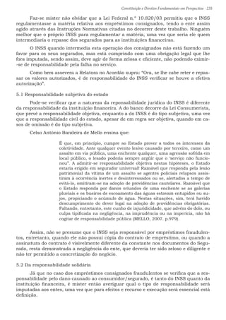Constituição e Direitos Fundamentais em Perspectiva · 235
	 Faz-se mister não olvidar que a Lei Federal n.º 10.820/03 permitiu que o INSS
regulamentasse a matéria relativa aos empréstimos consignados, tendo o ente assim
agido através das Instruções Normativas citadas no decorrer deste trabalho. Ninguém
melhor que o próprio INSS para regulamentar a matéria, uma vez que seria ele quem
intermediaria o repasse dos segurados para as instituições financeiras.
	 O INSS quando intermedia esta operação dos consignados não está fazendo um
favor para os seus segurados, mas está cumprindo com uma obrigação legal que lhe
fora imputada, sendo assim, deve agir de forma zelosa e eficiente, não podendo eximir-
-se de responsabilidade pela falha no serviço.
	 Como bem assevera a Relatora no Acordão supra: “Ora, se lhe cabe reter e repas-
sar os valores autorizados, é de responsabilidade do INSS verificar se houve a efetiva
autorização”.
5.1 Responsabilidade subjetiva do estado
	 Pode-se verificar que a natureza da reponsabilidade jurídica do INSS é diferente
da responsabilidade da instituição financeira. A do banco decorre da Lei Consumerista,
que prevê a responsabilidade objetiva, enquanto a do INSS é do tipo subjetiva, uma vez
que a responsabilidade civil do estado, apesar de em regra ser objetiva, quando em ca-
sos de omissão é do tipo subjetiva.
	 Celso Antônio Bandeira de Mello ensina que:
É que, em princípio, cumpre ao Estado prover a todos os interesses da
coletividade. Ante qualquer evento lesivo causado por terceiro, como um
assalto em via pública, uma enchente qualquer, uma agressão sofrida em
local público, o lesado poderia sempre argüir que o ‘serviço não funcio-
nou”. A admitir-se responsabilidade objetiva nestas hipóteses, o Estado
estaria erigido em segurador universal! Razoável que responda pela lesão
patrimonial da vítima de um assalto se agentes policiais relapsos assis-
tiram à ocorrência inertes e desinteressados ou se, alertados a tempo de
evitá-lo, omitiram-se na adoção de providências cautelares. Razoável que
o Estado responda por danos oriundos de uma enchente se as galerias
pluviais e os bueiros de escoamento das águas estavam entupidos ou su-
jos, propiciando o acúmulo de água. Nestas situações, sim, terá havido
descumprimento do dever legal na adoção de providências obrigatórias.
Faltando, entretanto, este cunho de injuridicidade, que advém do dolo, ou
culpa tipificada na negligência, na imprudência ou na imperícia, não há
cogitar de responsabilidade pública (MELLO, 2007. p.979).
	 Assim, não se presume que o INSS seja responsável por empréstimos fraudulen-
tos, entretanto, quando ele não possui cópia do contrato de empréstimo, ou quando a
assinatura do contrato é visivelmente diferente da constante nos documentos do Segu-
rado, resta demonstrada a negligência do ente, que deveria ter sido zeloso e diligente e
não ter permitido a concretização do negócio.
5.2 Da responsabilidade solidária
	 Já que no caso dos empréstimos consignados fraudulentos se verifica que a res-
ponsabilidade pelo dano causado ao consumidor/segurado, é tanto do INSS quanto da
instituição financeira, é mister então averiguar qual o tipo de responsabilidade será
imputadas aos entes, uma vez que para efeitos e recurso e execução será essencial está
definição.
 