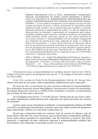 Constituição e Direitos Fundamentais em Perspectiva · 236
	 A jurisprudência pátria segue no sentido de ser a responsabilidade do tipo solidá-
ria.
DIREITO PROCESSUAL CIVIL E CIVIL. EMPRÉSTIMO CONSIGNADO.
FRAUDE. LEGITIMIDADE DA UNIÃO. DANOS MATERIAIS E MORAIS.
FALTA DE DILIGÊNCIA DA ADMINISTRAÇÃO. RESPONSABILIDADE SO-
LIDÁRIA. RESPONSABILIDADE CIVIL OBJETIVA DA ENTIDADE CONSIG-
NATÁRIA. 1. O ente público consignante é parte legítima em ação de inde-
nização por danos materiais e morais decorrentes de empréstimo obtido
mediante fraude quando a ele se imputa falha que viabilizou o ocorrido.
Rejeitada preliminar de ilegitimidade da União; 2. A falta de diligência da
Administração em fiscalizar a regularidade da consignação gera respon-
sabilidade solidária pelos descontos indevidos resultantes de empréstimo
obtido mediante fraude, sobretudo quando se tem notícia frequente de
fatos dessa natureza; 3. Responsabilidade civil da entidade consignatária
que independe da existência de culpa. Aplicação do artigo 14. Código de
Defesa do Consumidor; 4. O dano moral resultante de descontos indevi-
dos nos proventos de pensionista prescinde de comprovação uma vez que
decorre do próprio fato operando-se in re ipsa. Mantida a quantia arbitra-
da em R$ 5.000,00 (cinco mil reais). Precedente (AC n.º 400004/RN, Rel.
Des. Leonardo Resende Martins (Conv.), Segunda Turma, DJ 27/05/2009,
unânime); 5. Apelações improvidas.
(TRF-5º REGIÃO – AC: 412603 PE 200583000139759 Relator: Desembar-
gador Federal Convocado FREDERICO WILDSON DA SILVA DANTAS, Data
de Julgamento: 17/02/2011, 3ª Turma, DJE 10/03/2011, Pág.: 214/215).
Disponível em: http://www.jusbrasil.com.br/diarios/25239959/pg-
-215-tribunal-regional-federal-da-5-regiao-trf-5-de-10-03-2011.
	 O fundamento para a responsabilidade ser solidária decorre tanto do Art. 942 do
Código Civil pátrio quanto do parágrafo único do Art. 7º do Código de Proteção e Defesa
do Consumidor.
	 O Art. 942, contido no Título IX (Da Responsabilidade Civil) do CC, diz que “se a
ofensa tiver mais de um autor, todos responderão solidariamente pela reparação”.
	 No caso em tela, se está diante de uma concausa ordinária de responsabilidade.
Se a instituição financeira tivesse sido diligente, não ocorreria a fraude na contratação.
Da mesma forma não ocorreria se o INSS tivesse verificado o contrato e os documentos
que serviram de base para o desconto.
	 Já o parágrafo único do Art. 7º do CDC diz que: “Tendo mais de um autor a ofen-
sa, todos responderão solidariamente pela reparação dos danos previstos nas normas
de consumo”.
	 A priori, pode causar estranheza se defender a responsabilidade solidária do INSS
com fulcro na legislação consumerista, contudo, após uma rápida análise do dispositivo
legal supracitado, verificar-se-á não haver razões para tal.
	 Ocorre que o dispositivo legal em comento trata de autores de ofensa e não de
fornecedores. Não diz a lei, neste momento, que os fornecedores responderão solidaria-
mente pelos danos causados ao consumidor, mas faz referência a autores. Em outro
momento, o legislador irá fazer referência expressa à responsabilidade solidária dos
fornecedores, não utilizando a expressão autores ou autor.
 