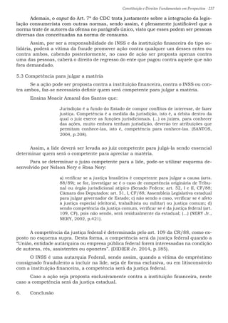 Constituição e Direitos Fundamentais em Perspectiva · 237
	 Ademais, o caput do Art. 7º do CDC trata justamente sobre a integração da legis-
lação consumerista com outras normas, sendo assim, é plenamente justificável que a
norma trate de autores da ofensa no parágrafo único, visto que esses podem ser pessoas
diversas das conceituadas na norma de consumo.
	 Assim, por ser a responsabilidade do INSS e da instituição financeira do tipo so-
lidária, poderá a vítima da fraude promover ação contra qualquer um desses entes ou
contra ambos, cabendo posteriormente, no caso de ação ser proposta apenas contra
uma das pessoas, caberá o direito de regresso do ente que pagou contra aquele que não
fora demandado.
5.3 Competência para julgar a matéria
	 Se a ação pode ser proposta contra a instituição financeira, contra o INSS ou con-
tra ambos, faz-se necessário definir quem será competente para julgar a matéria.
	 Ensina Moacir Amaral dos Santos que:
Jurisdição é a fundo do Estado de compor conflitos de interesse, de fazer
justiça. Competência é a medida da jurisdição, isto é, a órbita dentro da
qual o juiz exerce as funções jurisdicionais. (...) os juízes, para conhecer
das ações, muito embora tenham jurisdição, deverão ter atribuições que
permitam conhece-las, isto é, competência para conhece-las. (SANTOS,
2004, p.208).
	 Assim, a lide deverá ser levada ao juiz competente para julgá-la sendo essencial
determinar quem será o competente para apreciar a matéria.
	 Para se determinar o juízo competente para a lide, pode-se utilizar esquema de-
senvolvido por Nelson Nery e Rosa Nery:
a) verificar se a justiça brasileira é competente para julgar a causa (arts.
88/89); se for, investigar se é o caso de competência originária de Tribu-
nal ou órgão jurisdicional atípico (Senado Federa: art. 52, I e II, CF/88;
Câmara dos Deputados: art. 51, I, CF/88; Assembleia Legislativa estadual
para julgar governador de Estado; c) não sendo o caso, verificar se é afeto
à justiça especial (eleitoral, trabalhista ou militar) ou justiça comum; d)
sendo competência da justiça comum, verificar se é da justiça federal (art.
109, CF), pois não sendo, será residualmente da estadual; (...) (NERY Jr.,
NERY, 2002, p.421).
	 A competência da justiça federal é determinada pelo art. 109 da CR/88, como ex-
posto no esquema supra. Desta forma, a competência será da justiça federal quando a
“União, entidade autárquica ou empresa pública federal forem interessadas na condição
de autoras, rés, assistentes ou oponetes”. (DIDIER Jr. 2014, p.185).
	 O INSS é uma autarquia Federal, sendo assim, quando a vítima do empréstimo
consignado fraudulento a incluir na lide, seja de forma exclusiva, ou em litisconsórcio
com a instituição financeira, a competência será da justiça federal.
	 Caso a ação seja proposta exclusivamente contra a instituição financeira, neste
caso a competência será da justiça estadual.
6.	 Conclusão
 