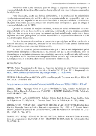 Constituição e Direitos Fundamentais em Perspectiva · 238
	 Percorrido este curto caminho pode-se chegar a algumas conclusões quanto à
responsabilidade do Instituto Nacional do Seguro Social nos empréstimos consignados
fraudulentos.
	Fora analisada, ainda que forma perfunctória, a normatização do empréstimo
consignado no ordenamento jurídico pátrio, a proteção dada ao consumidor nas rela-
ções jurídicas, em especial as de natureza bancária, a responsabilidade civil das ins-
tituições financeiras quanto à fraude em empréstimos consignados, para se chegar à
responsabilidade civil do INSS.
	 Quando da análise da responsabilidade, buscou-se ainda determinar se a res-
ponsabilidade seria do tipo objetiva ou subjetiva, concluindo-se pela responsabilidade
subjetiva, face ser esta a regra para os casos de omissões do Estado, assim como foram
expostas as razões pela qual se vislumbra ser solidária a responsabilidade entre o INSS
e as instituições financeiras.
	 Por fim, buscou-se determinar a competência para julgar as lides envolvendo a
matéria estudada na pesquisa, levando-se em consideração cada pessoa demandada
individualmente, assim como em litisconsórcio.
	 Ao final do trabalho, parece acertado dizer que o INSS e sim responsável pelos
empréstimos consignados fraudulentos, na medida em que a lei determinou que ele
normatizasse a matéria assim como intermediasse o negócio, sendo que não pode o ente
da seguridade social esquivar-se da responsabilidade quando agir com omissão, sendo
a jurisprudência e a doutrina fortemente dominante neste sentido.	
REFERÊNCIAS
ALVES, Adler Anaximandro de Cruz e. Aspectos jurídicos do empréstimo consignado
em benefícios do INSS. Conteudo Juridico, Brasilia/DF: 27 jun. 2012. Disponível em:
http://www.conteudojuridico.com.br/?artigosver=2.37780seo=1
ANDRIGHI, Fátima Nancy. O CDC e o STJ. Jus Navigandi, Teresina, ano 11, n. 1236, 19
nov. 2006. Disponível em:
http://www.egov.ufsc.br/portal/sites/default/files/anexos/24731-24733-1-PB.pdf
BRASIL. TJMJ - Apelação Cível n° 1.0145.10.032892-4/001, Relator: Gutember da
Mota e Silva, Data de Julgamento: 1º/03/2011, DÉCIMA CÂMARA CÍVEL, Publicado
em ISSN 0447-1768).
BRASIL. TJ-PE - APL: 2858902 PE , Relator: Stênio José de Sousa Neiva Coêlho, Data
de Julgamento: 23/09/2014, 1ª Câmara Cível, Data de Publicação: 01/10/2014).
BRASIL. TJ-DF - ACJ: 20130111662290 DF 0166229-24.2013.8.07.0001, Relator: Luis
Martius Holanda Bezerra Junior, Data de Julgamento: 04/11/2014, 3ª Turma Recur-
sal dos Juizados Especiais do Distrito Federal, Data de Publicação: Publicado no DJE :
06/11/2014 . Pág.: 284).
BRASIL. STJ - REsp: 1260467 RN 2011/0140025-0, Relator: Ministra Eliana Calmon,
Data de Julgamento: 20/06/2013, T2 - SEGUNDA TURMA, Data de Publicação: DJe
01/07/2013).
 