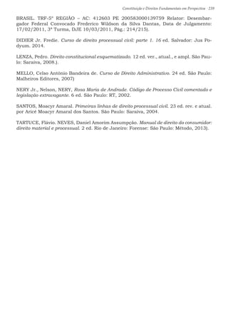 Constituição e Direitos Fundamentais em Perspectiva · 239
BRASIL. TRF-5º REGIÃO – AC: 412603 PE 200583000139759 Relator: Desembar-
gador Federal Convocado Frederico Wildson da Silva Dantas, Data de Julgamento:
17/02/2011, 3ª Turma, DJE 10/03/2011, Pág.: 214/215).
DIDIER Jr. Fredie. Curso de direito processual civil: parte 1. 16 ed. Salvador: Jus Po-
dyum. 2014.
LENZA, Pedro. Direito constitucional esquematizado. 12 ed. ver., atual., e ampl. São Pau-
lo: Saraiva, 2008.).
MELLO, Celso Antônio Bandeira de. Curso de Direito Administrativo. 24 ed. São Paulo:
Malheiros Editores, 2007)
NERY Jr., Nelson, NERY, Rosa Maria de Andrade. Código de Processo Civil comentado e
legislação extravagante. 6 ed. São Paulo: RT, 2002.
SANTOS, Moacyr Amaral. Primeiras linhas de direito processual civil. 23 ed. rev. e atual.
por Aricê Moacyr Amaral dos Santos. São Paulo: Saraiva, 2004.
TARTUCE, Flávio. NEVES, Daniel Amorim Assumpção. Manual de direito do consumidor:
direito material e processual. 2 ed. Rio de Janeiro: Forense: São Paulo: Método, 2013).
 