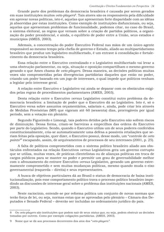 Constituição e Direitos Fundamentais em Perspectiva · 24
Grande parte dos problemas da democracia brasileira é causada por serem gerados
em suas instituições muitos veto-players8
. Tais atores são os responsáveis pela dificuldade
em aprovar novas políticas, isto é, aquelas que apresentam forte disparidade com as idéias
já absorvidas por estas instituições. Como exemplo de instituições disfuncionais, ou seja,
aquelas que apresentam problemas de funcionalidade, podemos citar, no caso do Brasil,
o sistema eleitoral, as regras que versam sobre a criação de partidos políticos, a organi-
zação do poder presidencial, e ainda, o equilíbrio de poder entre a União, seus estados e
municípios (AMES, 2003).
Ademais, a concentração do poder Executivo Federal nas mãos de um único agente
responsável ao mesmo tempo pela chefia de governo e Estado, aliado ao multipartidarismo
brasileiro que produz um legislativo multifacetado, é um entrave à consolidação e fortale-
cimento da democracia brasileira.
Essa relação entre o Executivo centralizado e o Legislativo multifacetado vai levar a
uma obstrução parlamentar, ou seja, situação e oposição compartilham o mesmo governo
gerando o que Ames chama de veto-players. Dessa maneira, as decisões políticas muitas
vezes são comprometidas pelas divergências partidárias daqueles que estão no poder,
criando um poder baseado em um jogo de interesses, o qual impede que políticos venham
a legislar pelo interesse geral.
A relação entre Executivo e Legislativo vai ainda se deparar com os obstáculos exigi-
dos pelas regras de procedimentos parlamentares (AMES, 2003).
Desta relação entre o Executivo versus Legislativo constitui outro problema da de-
mocracia brasileira: a limitação de poder que o Executivo dá ao Legislativo. Isto é, só o
Executivo versa sobre assuntos orçamentários, salariais e, ainda, pode criar leis através
de Medidas Provisórias (MP) que vigoram até 60 (sessenta) dias, prorrogáveis por igual
período, sem a votação em plenário.
Segundo Figueiredo e Limongi, tais poderes detidos pelo Executivo não sofrem riscos
de diminuição. Dessa forma, criam-se barreiras a empecilhos das ordens do Executivo
por parte do Legislativo. Sendo, quando o Executivo utiliza um de seus poderes conferidos
constitucionalmente, cria-se automaticamente uma defesa a possíveis retaliações que se-
riam feitas pela oposição, quer dizer, o Executivo possui, desse modo, um “controle de veto
points9
” escapando, assim, de arquivamentos de processos de seu interesses (2001, p. 25).
A falta de políticos comprometidos com o sistema político brasileiro aliado aos obs-
táculos enfrentados na relação Executivos versus Legislativos gera um governo corrupto
que se utiliza, muitas vezes, de práticas clientelistas ou de alianças políticas em troca de
cargos públicos para se manter no poder e permitir um grau de governabilidade melhor
com o afrouxamento do entrave Executivo versus Legislativo, gerando um governo extre-
mamente comprometido e sem muitas mudanças políticas, mesmo quando muda o eixo
governamental (esquerda – direita) e seus representantes.
A busca de objetivos particulares dá ao Brasil o status de democracia de baixa insti-
tucionalização, pois esse comportamento político trava o processo político brasileiro impe-
dindo as discussões de interesse geral sobre o problema das instituições nacionais (AMES,
2003).
Neste raciocínio, entende-se por reforma política um conjunto de novas normas que
terão força de lei, ou seja, normas estas que se aprovadas pelo plenário – Câmara dos De-
putados e Senado Federal – deverão ser incluídas no ordenamento jurídico do país.
8  Os veto-players são instituições que podem sair de seus status quo, ou seja, podem obstruir as decisões
tomadas por outrem. Como por exemplo coligações partidárias. (AMES, 2003).
9  Nome que se dá aos processos decorrentes dos atos dos “veto-players”.
 