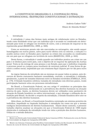 Constituição e Direitos Fundamentais em Perspectiva · 240
A CONSTITUIÇÃO BRASILEIRA E A COOPERAÇÃO PENAL
INTERNACIONAL: RESTRIÇÕES CONSTITUCIONAIS À EXTRADIÇÃO
Andreia Cadore Tolfo1
Eliane de Almeida Broker2
1.	 Introdução
A extradição é umas das formas mais antigas de colaboração entre os Estados,
tendo como finalidade evitar que um indivíduo que é acusado ou condenado em deter-
minado país tente se refugiar em território de outro, com a intenção de esquivar-se da
reprimenda penal (MAZZUOLI, 2008, p. 660).
Como as sentenças penais não são executadas no estrangeiro, não sendo sequer
homologadas em outros países, salvo para surtir efeitos civis no exterior, a solução é o
auxílio mútuo entre os Estados para reprimir os crimes dos acusados ou condenados
em um país que se refugiam em território de outro (MAZZUOLI, 2008, p. 662).
Desta forma, a extradição é usada quando um indivíduo pratica um crime em um
país e se desloca para outro país, com o objetivo de se esquivar da aplicação da Justiça
penal. Trata-se da entrega de uma pessoa a um Estado, para que o indivíduo responda
a processo penal ou cumpra pena resultante de sentença judicial. É uma forma de ga-
rantir a ordem social, impedindo que um criminoso fique impune por ter ido para outro
país.
As regras básicas da extradição são as mesmas em quase todos os países, pois de-
correm de direito costumeiro bastante consolidado, contudo, a extradição é realizada,
geralmente, a partir de tratados bilaterais entre os Estados envolvidos (VARELLA, 2010,
p. 179). O Estado brasileiro celebrou tratados de extradição com diversos países, tendo
participação bastante ativa em processos extradicionais.
No Brasil, a Constituição Federal, em seu artigo 4º estabelece os princípios das
relações internacionais, destacando-se a prevalência dos direitos humanos na atuação
externa do país. Assim, os direitos humanos devem ser utilizados como parâmetro de
atuação do Estado brasileiro na esfera internacional, o que abrange a utilização da ex-
tradição pelo Brasil. Ao decidir a respeito da extradição, o Estado brasileiro deve ater-se
à prevalência dos direitos humanos.
Além disso, no Brasil, a Constituição brasileira contempla um sistema protetivo do
indivíduo, impedindo ou impondo limitações à extradição em casos em que a mesma
configura desatendimento de direitos fundamentais. Diante desse contexto, o presente
trabalho objetiva analisar as situações em que a Constituição Federal de 1988 impõe
obstáculos à realização da extradição tendo em vista a proteção dos direitos humanos.
Utiliza-se o método dedutivo.
1  Mestre em Direito pela Universidade Federal de Santa Catarina (UFSC). Professora do curso de Direito
da Universidade da Região da Campanha (URCAMP).
2  Mestre em Ciências Criminais pela Pontifícia Universidade Católica do Rio Grande do Sul (PUC). Pro-
fessora do curso de Direito da Universidade da Região da Campanha (URCAMP).
 