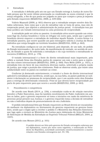 Constituição e Direitos Fundamentais em Perspectiva · 241
2.	 Extradição
A extradição é definida pelo ato em que um Estado entrega à Justiça de outro Es-
tado pessoa que foi neste último processada ou condenada na seara criminal e que lá
esteja refugiada, a fim de que possa ser julgada ou para que cumpra a pena já imposta
pelo Estado requerente (MAZZUOLI, 2008, p. 659-660).
Valério Mazzuoli (2008, p. 661) observa que a extradição sempre envolve dois Es-
tados soberanos, bem como que o ato de extraditar não se trata de pena, mas sim de
cooperação penal, que objetiva a administração da justiça penal. A extradição tem por
base jurídica um tratado internacional ou uma promessa de reciprocidade.
A extradição pode ser ativa ou passiva. A extradição ativa ocorre quando um crimi-
noso foge da Justiça brasileira e tenta se refugiar em outro país, sendo que o governo
brasileiro deverá requerer a extradição do indivíduo àquele Estado. A outra forma é a
extradição passiva, que ocorre quando um país estrangeiro solicita à Justiça do Brasil
indivíduo que esteja foragido no território brasileiro (MAZZUOLI, 2008, p. 662).
Na extradição configura-se um ato bilateral, pois depende, de um lado, do pedido
do Estado interessado e, de outro lado, da manifestação de vontade, no sentido de acei-
tar, do Estado a quem foi solicitada a extradição e em cujo território o extraditando se
encontra (VARELLA, 2010, p. 178).
O tratado internacional é a fonte do direito extradicional mais importante, pois
reflete a vontade firme dos Estados partes de cooperar um com o outro para a repres-
são dos crimes internacionais (MAZZUOLI, 2008, p. 660). Para Mello (2004, p. 1021), a
extradição tem em favor de sua existência diversas razões, sobretudo a própria noção
de justiça, que exige a punição dos criminosos. Pode-se observar ainda, que existe uma
solidariedade entre os países no combate ao crime.
Conforme já destacado anteriormente, o tratado é a fonte do direito internacional
aplicável à extradição por excelência, sendo que, na sua falta, os países poderão se sub-
meter à declaração ou promessa de reciprocidade, que é um acordo entre dois Estados
para a entrega de determinado criminoso. Frise-se que deverá haver reciprocidade por
parte do país requerente para que ocorra o acordo (MAZZUOLI, 2008, p. 663).
3.	 Procedimento e competência
De acordo com Rezek (2014, p. 236), a extradição cuida-se de relação executiva
(envolve o Poder Executivo), mas há também envolvimento do Poder Judiciário em am-
bos os lados, pois o governo requerente só toma a iniciativa em razão da existência de
processo penal perante sua Justiça; e o governo requerido toma a decisão de extraditar
ou não o indivíduo depois do pronunciamento do seu Judiciário.
O pedido extradicional feito por Estado requerente ao Brasil deverá ser encaminha-
do mediante via diplomática ou diretamente do governo requerente ao governo brasi-
leiro, sendo que o órgão apto a receber o pedido é o Ministério das Relações Exteriores,
que logo após o enviará ao Ministério da Justiça para elaboração do Aviso Ministerial
de Solicitação de Medida da Extradição ao Supremo Tribunal Federal (MELLO, 2004, p.
1037).
De acordo com Moraes (2012, p. 101):
O pedido deverá ser feito pelo governo do Estado estrangeiro soberano por
via diplomática, nunca por mera carta rogatória, e endereçado ao Presi-
dente da República, autoridade autorizada constitucionalmente a manter
relações com Estados estrangeiros (art. 84, VII).
 