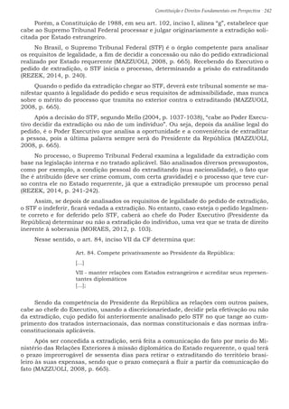 Constituição e Direitos Fundamentais em Perspectiva · 242
Porém, a Constituição de 1988, em seu art. 102, inciso I, alínea “g”, estabelece que
cabe ao Supremo Tribunal Federal processar e julgar originariamente a extradição soli-
citada por Estado estrangeiro.
No Brasil, o Supremo Tribunal Federal (STF) é o órgão competente para analisar
os requisitos de legalidade, a fim de decidir a concessão ou não do pedido extradicional
realizado por Estado requerente (MAZZUOLI, 2008, p. 665). Recebendo do Executivo o
pedido de extradição, o STF inicia o processo, determinando a prisão do extraditando
(REZEK, 2014, p. 240).
Quando o pedido da extradição chegar ao STF, deverá este tribunal somente se ma-
nifestar quanto à legalidade do pedido e seus requisitos de admissibilidade, mas nunca
sobre o mérito do processo que tramita no exterior contra o extraditando (MAZZUOLI,
2008, p. 665).
Após a decisão do STF, segundo Mello (2004, p. 1037-1038), “cabe ao Poder Execu-
tivo decidir da extradição ou não de um indivíduo”. Ou seja, depois da análise legal do
pedido, é o Poder Executivo que analisa a oportunidade e a conveniência de extraditar
a pessoa, pois a última palavra sempre será do Presidente da República (MAZZUOLI,
2008, p. 665).
No processo, o Supremo Tribunal Federal examina a legalidade da extradição com
base na legislação interna e no tratado aplicável. São analisados diversos pressupostos,
como por exemplo, a condição pessoal do extraditando (sua nacionalidade), o fato que
lhe é atribuído (deve ser crime comum, com certa gravidade) e o processo que teve cur-
so contra ele no Estado requerente, já que a extradição pressupõe um processo penal
(REZEK, 2014, p. 241-242).
Assim, se depois de analisados os requisitos de legalidade do pedido de extradição,
o STF o indeferir, ficará vedada a extradição. No entanto, caso esteja o pedido legalmen-
te correto e for deferido pelo STF, caberá ao chefe do Poder Executivo (Presidente da
República) determinar ou não a extradição do indivíduo, uma vez que se trata de direito
inerente à soberania (MORAES, 2012, p. 103).
Nesse sentido, o art. 84, inciso VII da CF determina que:
Art. 84. Compete privativamente ao Presidente da República:
[...]
VII - manter relações com Estados estrangeiros e acreditar seus represen-
tantes diplomáticos
[...];
Sendo da competência do Presidente da República as relações com outros países,
cabe ao chefe do Executivo, usando a discricionariedade, decidir pela efetivação ou não
da extradição, cujo pedido foi anteriormente analisado pelo STF no que tange ao cum-
primento dos tratados internacionais, das normas constitucionais e das normas infra-
constitucionais aplicáveis.
Após ser concedida a extradição, será feita a comunicação do fato por meio do Mi-
nistério das Relações Exteriores à missão diplomática do Estado requerente, o qual terá
o prazo improrrogável de sessenta dias para retirar o extraditando do território brasi-
leiro às suas expensas, sendo que o prazo começará a fluir a partir da comunicação do
fato (MAZZUOLI, 2008, p. 665).
 
