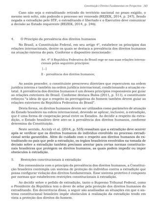 Constituição e Direitos Fundamentais em Perspectiva · 243
Caso não seja o extraditando retirado do território nacional no prazo exigido, o
mesmo será solto, não podendo o processo ser renovado (REZEK, 2014, p. 247). Sendo
negada a extradição pelo STF, o extraditando é libertado e o Executivo deve comunicar
a decisão ao Estado requerente (REZEK, 2014, p. 246).
4.	 O Princípio da prevalência dos direitos humanos
No Brasil, a Constituição Federal, em seu artigo 4º, estabelece os princípios das
relações internacionais, dentre os quais se destaca a prevalência dos direitos humanos
na atuação externa do país. Conforme o dispositivo mencionado:
Art. 4º A República Federativa do Brasil rege-se nas suas relações interna-
cionais pelos seguintes princípios:
[...]
II - prevalência dos direitos humanos;
Ao assim proceder, o constituinte prescreveu diretrizes que repercutem na ordem
jurídica interna e também na ordem jurídica internacional, condicionando a atuação es-
tatal. A prevalência dos direitos humanos é um desses princípios responsáveis por guiar
as relações exteriores do Brasil. Conforme destaca Bulos (2011, p. 511), o constituinte
reforçou “a ideia de que o respeito às prerrogativas do homem também devem guiar as
relações exteriores da República Federativa do Brasil”.
Desta forma, os direitos humanos devem ser utilizados como parâmetro de atuação
do Estado brasileiro na esfera internacional, devendo se aplicar, inclusive, à extradição,
que é uma forma de cooperação penal entre os Estados. Ao decidir a respeito da extra-
dição, o Estado brasileiro deve ater-se à prevalência dos direitos humanos, conforme
determina da Constituição.
Neste sentido, Accioly et al. (2014, p. 535) ressaltam que a extradição deve ocorrer
após se verificar que os direitos humanos do indivíduo envolvido no processo extradi-
cional serão garantidos. Além do cuidado com o respeito aos direitos humanos do ex-
traditando no país que pede a extradição, os órgãos brasileiros envolvidos na tomada de
decisão sobre a extradição também precisam atentar para certas normas constitucio-
nais brasileiras que protegem os direitos humanos, as quais podem impedir ou impor
obstáculos à extradição.
5.	 Restrições conctitucionais à extradição
Em consonância com o princípio da prevalência dos direitos humanos, a Constitui-
ção brasileira contempla um sistema de proteção do indivíduo contra a extradição que
possa configurar violação dos direitos fundamentais. Esse sistema protetivo é composto
por normas que estabelecem restrições constitucionais à extradição.
Ao decidir sobre o pedido de extradição, tanto o Supremo Tribunal Federal, como
o Presidente da República tem o dever de zelar pela proteção dos direitos humanos do
extraditando. Em decorrência disso, a seguir são analisadas as situações em que o sis-
tema constitucional brasileiro impõe obstáculos à realização da extradição tendo em
vista a proteção dos direitos do homem.
 