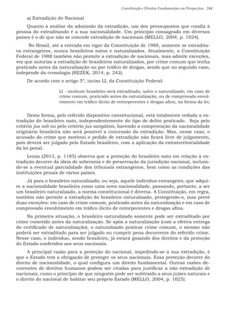 Constituição e Direitos Fundamentais em Perspectiva · 244
a) Extradição do Nacional
Quanto à análise da admissão da extradição, um dos pressupostos que condiz à
pessoa do extraditando é a sua nacionalidade. Um princípio consagrado em diversos
países é o de que não se concede extradição de nacionais (MELLO, 2004, p. 1024).
No Brasil, até a entrada em vigor da Constituição de 1988, somente se extradita-
va estrangeiros, nunca brasileiros natos e naturalizados. Atualmente, a Constituição
Federal de 1988 também não permite a extradição de nacionais, mas admite exceções,
vez que autoriza a extradição de brasileiros naturalizados, por crime comum que tenha
praticado antes da naturalização ou por tráfico de drogas, sendo que no segundo caso,
independe da cronologia (REZEK, 2014, p. 242).
De acordo com o artigo 5º, inciso LI, da Constituição Federal:
LI - nenhum brasileiro será extraditado, salvo o naturalizado, em caso de
crime comum, praticado antes da naturalização, ou de comprovado envol-
vimento em tráfico ilícito de entorpecentes e drogas afins, na forma da lei;
Desta forma, pelo referido dispositivo constitucional, está totalmente vedada a ex-
tradição do brasileiro nato, independentemente do tipo de delito praticado. Seja pelo
critério jus soli ou pelo critério jus sangüinis, havendo a comprovação da nacionalidade
originária brasileira não será possível a concessão da extradição. Mas, nesse caso, o
acusado do crime que motivou o pedido de extradição não ficará livre de julgamento,
pois deverá ser julgado pelo Estado brasileiro, com a aplicação da extraterritorialidade
da lei penal.
Lenza (2013, p. 1185) observa que a proteção do brasileiro nato em relação à ex-
tradição decorre da ideia de soberania e de preservação da jurisdição nacional, incluin-
do-se a eventual parcialidade dos tribunais estrangeiros, bem como as condições das
instituições penais de vários países.
Já para o brasileiro naturalizado, ou seja, aquele indivíduo estrangeiro, que adqui-
re a nacionalidade brasileira como uma nova nacionalidade, passando, portanto, a ser
um brasileiro naturalizado, a norma constitucional é diversa. A Constituição, em regra,
também não permite a extradição do brasileiro naturalizado, protegendo-o, mas prevê
duas exceções: em caso de crime comum, praticado antes da naturalização e em caso de
comprovado envolvimento em tráfico ilícito de entorpecentes e drogas afins.
Na primeira situação, o brasileiro naturalizado somente pode ser extraditado por
crime cometido antes da naturalização. Se após a naturalização (com a efetiva entrega
do certificado de naturalização), o naturalizado praticar crime comum, o mesmo não
poderá ser extraditado para ser julgado ou cumprir pena decorrente do referido crime.
Nesse caso, o indivíduo, sendo brasileiro, já estará gozando dos direitos e da proteção
do Estado conferidos aos seus nacionais.
A principal razão para a proteção do nacional, impedindo-se a sua extradição, é
que o Estado tem a obrigação de proteger os seus nacionais. Essa proteção decorre do
direito de nacionalidade, o qual configura um direito fundamental. Outras razões de-
correntes de direitos humanos podem ser citadas para justificar a não extradição de
nacionais, como o princípio de que ninguém pode ser subtraído a seus juízes naturais e
o direito do nacional de habitar seu próprio Estado (MELLO, 2004, p. 1025).
 