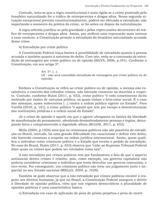 Constituição e Direitos Fundamentais em Perspectiva · 245
Contudo, nota-se que a regra constitucional é mais rígida se o crime praticado pelo
brasileiro naturalizado for o tráfico de entorpecentes e drogas afins. Nessa segunda si-
tuação excepcional prevista constitucionalmente, poderá ser efetuada a extradição, não
importando o momento da prática do crime, se foi antes ou depois da naturalização.
A regra referida justifica-se pela gravidade e pelas repercussões decorrentes do trá-
fico de entorpecentes e drogas afins. Assim, por atribuir uma reprovação mais intensa
a essa conduta, a Constituição permite a extradição do brasileiro naturalizado acusado
desse crime.
b) Extradição por crime político
A Constituição Federal traça limites à possibilidade de extradição quanto à pessoa
acusada e também quanto à natureza do delito. Com isto, veda-se a concessão de extra-
dição de estrangeiro por crime político ou de opinião (SILVA, 2006, p.341). Conforme a
Constituição, em seu artigo 5º:
Art. 5º. [...]
LII - não será concedida extradição de estrangeiro por crime político ou de
opinião;
Embora a Constituição se refira ao crime político ou de opinião, a mesma não es-
tabeleceu o conceito dos referidos crimes, não havendo consenso na doutrina a respei-
to. Contudo, conforme Bulos (2011, p. 652), crime político “é todo cometimento ilícito
motivado por razões de natureza pública, as quais violam o bem-estar social. É o caso
das ameaças, ações subversivas [...] contra a ordem pública vigente no Estado”. Para
Varella (2010, p. 181), o crime político “é aquele que tem por escopo a desestruturação
das instituições públicas e a ordem social do Estado”.
Já o crime de opinião é aquele em que o agente ultrapassa os limites da liberdade
de manifestação do pensamento, ofendendo desmotivadamente pessoas e órgãos, detur-
pando fatos e comprometendo a dignidade alheia (BULOS, 2011, p. 652).
Mello (2004, p.1026) nota que os criminosos políticos não são passíveis de extradi-
ção no Brasil, contudo, há uma grande dificuldade em caracterizar e definir este delito,
não havendo consenso a respeito na ordem jurídica internacional. Assim, quem quali-
fica o indivíduo como criminoso político é o Estado que recebe o pedido de extradição.
No caso do Brasil, Bulos (2011, p. 653) observa que “cabe ao Supremo Tribunal Federal
dizer quais os crimes que podem ser rotulados como tais”.
A não extradição por crimes políticos tem por fundamento o fato de que o aspecto
antissocial destes crimes é relativo, pois, como exemplo, um governo capitalista não
poderia considerar criminoso o indivíduo que tenta derrubar um governo comunista, e
vice-versa. Por conseguinte, um criminoso político não teria um julgamento justo e im-
parcial no seu Estado nacional (MELLO, 2004, p. 1028).
Também se pode observar que a não extradição por crimes políticos envolve o res-
peito aos direitos humanos, já que no Brasil, a Constituição Federal assegura o direito
à liberdade de opinião política, visto que nos regimes democráticos a pluralidade de
opiniões políticas é uma característica básica.
c) Extradição em caso de aplicação de pena de prisão perpétua e pena de morte
 