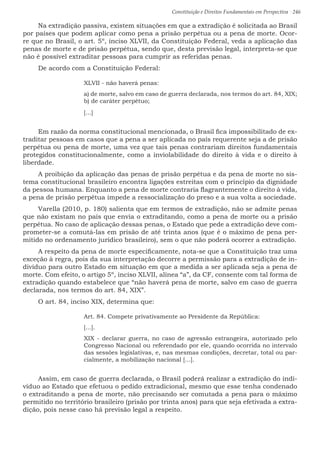 Constituição e Direitos Fundamentais em Perspectiva · 246
Na extradição passiva, existem situações em que a extradição é solicitada ao Brasil
por países que podem aplicar como pena a prisão perpétua ou a pena de morte. Ocor-
re que no Brasil, o art. 5º, inciso XLVII, da Constituição Federal, veda a aplicação das
penas de morte e de prisão perpétua, sendo que, desta previsão legal, interpreta-se que
não é possível extraditar pessoas para cumprir as referidas penas.
De acordo com a Constituição Federal:
XLVII - não haverá penas:
a) de morte, salvo em caso de guerra declarada, nos termos do art. 84, XIX;
b) de caráter perpétuo;
[...]
Em razão da norma constitucional mencionada, o Brasil fica impossibilitado de ex-
traditar pessoas em casos que a pena a ser aplicada no país requerente seja a de prisão
perpétua ou pena de morte, uma vez que tais penas contrariam direitos fundamentais
protegidos constitucionalmente, como a inviolabilidade do direito à vida e o direito à
liberdade.
A proibição da aplicação das penas de prisão perpétua e da pena de morte no sis-
tema constitucional brasileiro encontra ligações estreitas com o princípio da dignidade
da pessoa humana. Enquanto a pena de morte contraria flagrantemente o direito à vida,
a pena de prisão perpétua impede a ressocialização do preso e a sua volta a sociedade.
Varella (2010, p. 180) salienta que em termos de extradição, não se admite penas
que não existam no país que envia o extraditando, como a pena de morte ou a prisão
perpétua. No caso de aplicação dessas penas, o Estado que pede a extradição deve com-
prometer-se a comutá-las em prisão de até trinta anos (que é o máximo de pena per-
mitido no ordenamento jurídico brasileiro), sem o que não poderá ocorrer a extradição.
A respeito da pena de morte especificamente, nota-se que a Constituição traz uma
exceção à regra, pois da sua interpretação decorre a permissão para a extradição de in-
divíduo para outro Estado em situação em que a medida a ser aplicada seja a pena de
morte. Com efeito, o artigo 5º, inciso XLVII, alínea “a”, da CF, consente com tal forma de
extradição quando estabelece que “não haverá pena de morte, salvo em caso de guerra
declarada, nos termos do art. 84, XIX”.
O art. 84, inciso XIX, determina que:
Art. 84. Compete privativamente ao Presidente da República:
[...].
XIX - declarar guerra, no caso de agressão estrangeira, autorizado pelo
Congresso Nacional ou referendado por ele, quando ocorrida no intervalo
das sessões legislativas, e, nas mesmas condições, decretar, total ou par-
cialmente, a mobilização nacional [...].
Assim, em caso de guerra declarada, o Brasil poderá realizar a extradição do indi-
víduo ao Estado que efetuou o pedido extradicional, mesmo que esse tenha condenado
o extraditando a pena de morte, não precisando ser comutada a pena para o máximo
permitido no território brasileiro (prisão por trinta anos) para que seja efetivada a extra-
dição, pois nesse caso há previsão legal a respeito.
 