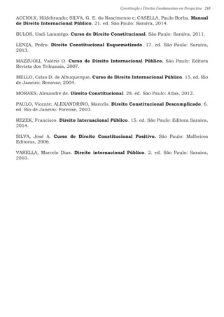 Constituição e Direitos Fundamentais em Perspectiva · 248
ACCIOLY, Hildebrando; SILVA, G. E. do Nascimento e; CASELLA, Paulo Borba. Manual
de Direito Internacional Público. 21. ed. São Paulo: Saraiva, 2014.
BULOS, Uadi Lammêgo. Curso de Direito Constitucional. São Paulo: Saraiva, 2011.
LENZA, Pedro. Direito Constitucional Esquematizado. 17. ed. São Paulo: Saraiva,
2013.
MAZZUOLI, Valério O. Curso de Direito Internacional Público. São Paulo: Editora
Revista dos Tribunais, 2007.
MELLO, Celso D. de Albuquerque. Curso de Direito Internacional Público. 15. ed. Rio
de Janeiro: Renovar, 2004.
MORAES, Alexandre de. Direito Constitucional. 28. ed. São Paulo: Atlas, 2012.
PAULO, Vicente; ALEXANDRINO, Marcelo. Direito Constitucional Descomplicado. 6.
ed. Rio de Janeiro: Forense, 2010.
REZEK, Francisco. Direito Internacional Público. 15. ed. São Paulo: Editora Saraiva,
2014.
SILVA, José A. Curso de Direito Constitucional Positivo. São Paulo: Malheiros
Editoras, 2006.
VARELLA, Marcelo Dias. Direito internacional Público. 2. ed. São Paulo: Saraiva,
2010.
 