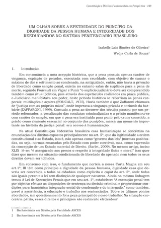 Constituição e Direitos Fundamentais em Perspectiva · 249
UM OLHAR SOBRE A EFETIVIDADE DO PRINCÍPIO DA
DIGNIDADE DA PESSOA HUMANA E INTEGRIDADE DOS
REEDUCANDOS NO SISTEMA PENITENCIÁRIO BRASILEIRO
Isabelle Laís Simões de Oliveira1
Wedja Carla de Souza2
1.	 Introdução
Em consonância a uma acepção histórica, que a pena possuía apenas caráter de
vingança, expiação de pecados, executada com crueldade, com objetivo de causar o
máximo de dor e sofrimento ao condenado, na antiguidade, então, não havia a privação
de liberdade como sanção penal, existia no entanto salas de suplícios para a pena de
morte, segundo Foucault em Vigiar e Punir “o suplício judiciário deve ser compreendido
também como ritual político, pois através dos espetáculos realizados em praça pública,
o Judiciário manifestava seu poder, neste período histórico se recorriam às penas cor-
porais: mutilações e açoites (FOUCALT, 1975). Havia também o que Zaffaroni chamava
de “justiça com as próprias mãos”, onde imperava a vingança privada e o triunfo da bar-
bárie (ZAFFARONI, 1999). Contudo a pena ao decorrer dos séculos passou por um pe-
ríodo reformador, a penalização das condutas criminalizadas e a prisão manifestou-se
com caráter de sanção, em que a pena era instituída para punir pelo crime cometido, a
prisão como elemento essencial no conjunto das punições, marca um momento impor-
tante na história da justiça penal: seu acesso à humanização.
Na atual Constituição Federativa brasileira essa humanização se concretiza na
enunciação dos direitos expostos principalmente no art. 5º, que dá legitimidade a ordem
constitucional e ao Estado, isto é, não apenas como “governo das leis” (normas positiva-
das, ou seja, normas emanadas pelo Estado com poder coercivo), mas, como expressão
da concepção de um Estado material de Direito. (Sarlet, 2009). No mesmo artigo, inciso
XLIX lê-se: “é assegurado aos presos o respeito à integridade física e moral” isso quer
dizer que mesmo na situação condicionada de liberdade do apenado nem todos os seus
direitos devem ser tolhidos.
Em consenso com isso, o fundamento que norteia a nossa Carta Magna em seu
art.1º, III têm como princípio a dignidade da pessoa humana, dignidade essa que de-
veria ser concebida a todos os cidadãos como explicita o caput do art. 5º, onde todos
são iguais perante a lei sem distinção de qualquer natureza. Ainda na mesma linhagem
temos A Lei de Execuções Penais que em seu art. 1º, estabelece: “A execução penal tem
por objetivo efetuar as disposições de sentença ou decisão criminal e proporcionar con-
dições para harmônica integração social do condenado e do internado.” como também,
prevê a assistência, a educação e trabalho aos sentenciados. Sobre os últimos pontos
abordados, um questionamento foi a peça principal do nosso trabalho: Na situação car-
cerária pátria, esses direitos e princípios são realmente efetivados?
1  Bacharelanda em Direito pela Faculdade ASCES
2  Bacharelanda em Direito pela Faculdade ASCES
 