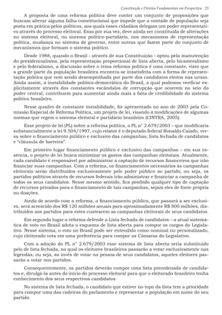 Constituição e Direitos Fundamentais em Perspectiva · 25
A proposta de uma reforma política deve conter um conjunto de proposições que
buscam alterar alguma falha constitucional que impede que a vontade de população seja
posta em prática pelos políticos, aos quais esses cidadãos delegam um poder representati-
vo através do processo eleitoral. Essa por sua vez, deve ainda ser constituída de alterações
no sistema eleitoral, no sistema político-partidário, nos mecanismos de representação
política, mudança no sistema de governo, entre outras que fazem parte do conjunto de
mecanismos que formam o sistema político.
Desde 1988, quando o Brasil - através de sua Constituição - optou pela manutenção
do presidencialismo, pela representação proporcional de lista aberta, pelo bicameralismo
e pelo federalismo, a discussão sobre o tema reforma política é uma constante, visto que
a grande parte da população brasileira encontra-se insatisfeita com a forma de represen-
tação política que vem sendo desempenhada por parte dos candidatos eleitos nas urnas.
Ainda assim, a instabilidade político-democrática do Brasil, a qual podemos verificar ex-
plicitamente através dos constantes escândalos de corrupção que ocorrem no seio do
poder central, contribuem para aumentar ainda mais a falta de credibilidade do sistema
político brasileiro.
Nesse quadro de constante instabilidade, foi apresentado no ano de 2003 pela Co-
missão Especial de Reforma Política, um projeto de lei, visando à modificações de algumas
normas que regem o sistema eleitoral e partidário brasileiro (CINTRA, 2005).
Esse projeto de lei (PL) sobre a reforma política, o PL n° 2.679/2003 – que modificaria
substancialmente a lei 9.504/1997, cujo relator é o deputado federal Ronaldo Caiado, ver-
sa sobre o financiamento público e exclusivo das campanhas, lista fechada de candidatos
e “cláusula de barreira”.
Em primeiro lugar financiamento público e exclusivo das campanhas – em sua es-
sência, o projeto de lei busca minimizar os gastos das campanhas eleitorais. Atualmente,
cada candidato é responsável por administrar a captação de recursos financeiros que irão
financiar suas campanhas. Com a reforma, os financiamentos necessários às campanhas
eleitorais serão distribuídos exclusivamente pelo poder público ao partido, ou seja, os
partidos políticos através de recursos federais irão administrar e financiar a campanha de
todos os seus candidatos. Nesse mesmo sentido, fica proibido qualquer tipo de captação
de recursos privados para o financiamento de tais campanhas, sejam eles de fonte própria
ou doações.
Ainda de acordo com a reforma, o financiamento público, que passará a ser exclusi-
vo, será acrescido dos R$ 120 milhões anuais para aproximadamente R$ 800 milhões, dis-
tribuídos aos partidos para estes custearem as campanhas eleitorais de seus candidatos.
Em segundo lugar a reforma defende a Lista fechada de candidatos – a atual sistemá-
tica de voto no Brasil adota o esquema de lista aberta para compor os cargos do Legisla-
tivo. Nesse sistema, o voto no Brasil pode ser entendido como nominal ou personalizado,
cujo eleitorado vota em uma preferência para compor as Câmaras do Legislativo.
Com a adoção do PL n° 2.679/2003 esse sistema de lista aberta seria substituído
pelo de lista fechada, no qual os eleitores brasileiros passarão a votar exclusivamente nas
legendas, ou seja, ao invés de votar na pessoa de seus candidatos, aqueles eleitores pas-
sarão a votar nos partidos.
Consequentemente, os partidos deverão compor uma lista preordenada de candida-
tos e, divulgá-la antes do início do processo eleitoral para que o eleitorado brasileiro tenha
conhecimento dos seus respectivos candidatos.
No sistema de lista fechada, o candidato que estiver no topo da lista tem a prioridade
para compor uma das cadeiras do parlamento e representar a população em nome do seu
partido.
 
