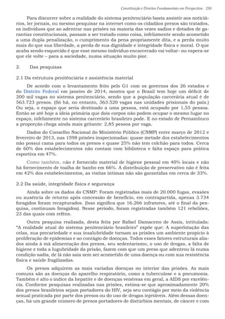 Constituição e Direitos Fundamentais em Perspectiva · 250
Para discorrer sobre a realidade do sistema penitenciário basta assistir aos noticiá-
rios, ler jornais, ou mesmo pesquisar na internet como os cidadãos presos são tratados,
os indivíduos que ao adentrar nas prisões na maioria das vezes sadios e dotados de ga-
rantias constitucionais, passam a ser tratado como coisa, infelizmente sendo acometido
a uma dupla penalização, o cumprimento da pena propriamente dita, e a perda muito
mais do que sua liberdade, a perda de sua dignidade e integridade física e moral. O que
acaba sendo esquecido é que esse mesmo indivíduo encarcerado vai voltar- ou espera-se
que ele volte – para a sociedade, numa situação muito pior.
2.	 Das pesquisas
2.1 Da estrutura penitênciária e assistência material
De acordo com o levantamento feito pelo G1 com os governos dos 26 estados e
do Distrito Federal em janeiro de 2014, mostra que o Brasil tem hoje um déficit de
200 mil vagas no sistema penitenciário, sendo que a população carcerária atual é de
563.723 presos. (Só há, no entanto, 363.520 vagas nas unidades prisionais do país.)
Ou seja, o espaço que seria destinado a uma pessoa, está ocupado por 1,55 pessoa.
Então se até hoje a ideia primária que dois corpos não podem ocupar o mesmo lugar no
espaço, infelizmente no sistema carcerário brasileiro pode. E no estado de Pernambuco
a proporção chega ainda mais gritante: 2,85 pessoa por vaga.
Dados do Conselho Nacional do Ministério Público (CNMP) entre março de 2012 e
fevereiro de 2013, nas 1598 prisões inspecionadas: quase metade dos estabelecimentos
não possui cama para todos os presos e quase 25% não tem colchão para todos. Cerca
de 60% dos estabelecimentos não contam com biblioteca e falta espaço para prática
esportiva em 47%.
Como também, não é fornecido material de higiene pessoal em 40% locais e não
há fornecimento de toalha de banho em 66%. A distribuição de preservativo não é feita
em 42% dos estabelecimentos, as visitas íntimas não são garantidas em cerca de 33%.
2.2 Da saúde, integridade física e segurança
Ainda sobre os dados do CNMP: Foram registradas mais de 20.000 fugas, evasões
ou ausência de retorno após concessão de benefício, em contrapartida, apenas 3.734
foragidos foram recapturados. (Isso significa que 16.266 infratores, até o final da pes-
quisa, continuam foragidos). Nesse período, foram registradas também 121 rebeliões,
23 das quais com reféns.
Outra pesquisa realizada, desta feita por Rafael Damaceno de Assis, intitulada:
“A realidade atual do sistema penitenciário brasileiro” expõe que: A superlotação das
celas, sua precariedade e sua insalubridade tornam as prisões um ambiente propício à
proliferação de epidemias e ao contágio de doenças. Todos esses fatores estruturais alia-
dos ainda à má alimentação dos presos, seu sedentarismo, o uso de drogas, a falta de
higiene e toda a lugubridade da prisão, fazem com que um preso que adentrou lá numa
condição sadia, de lá não saia sem ser acometido de uma doença ou com sua resistência
física e saúde fragilizadas.
Os presos adquirem as mais variadas doenças no interior das prisões. As mais
comuns são as doenças do aparelho respiratório, como a tuberculose e a pneumonia.
Também é alto o índice da hepatite e de doenças venéreas em geral, a AIDS por excelên-
cia. Conforme pesquisas realizadas nas prisões, estima-se que aproximadamente 20%
dos presos brasileiros sejam portadores do HIV, seja seu contágio por meio da violência
sexual praticada por parte dos presos ou do uso de drogas injetáveis. Além dessas doen-
ças, há um grande número de presos portadores de distúrbios mentais, de câncer e com
 